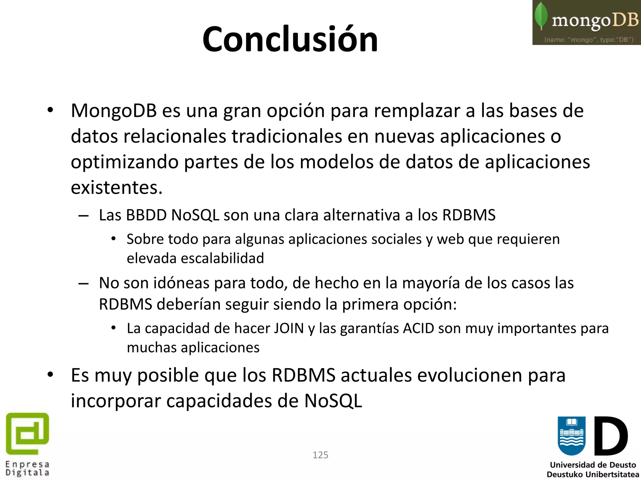 125
Conclusión
• MongoDB es una gran opción para remplazar a las bases de
datos relacionales tradicionales en nuevas aplicaciones o
optimizando partes de los modelos de datos de aplicaciones
existentes.
– Las BBDD NoSQL son una clara alternativa a los RDBMS
• Sobre todo para algunas aplicaciones sociales y web que requieren
elevada escalabilidad
– No son idóneas para todo, de hecho en la mayoría de los casos las
RDBMS deberían seguir siendo la primera opción:
• La capacidad de hacer JOIN y las garantías ACID son muy importantes para
muchas aplicaciones
• Es muy posible que los RDBMS actuales evolucionen para
incorporar capacidades de NoSQL
 
