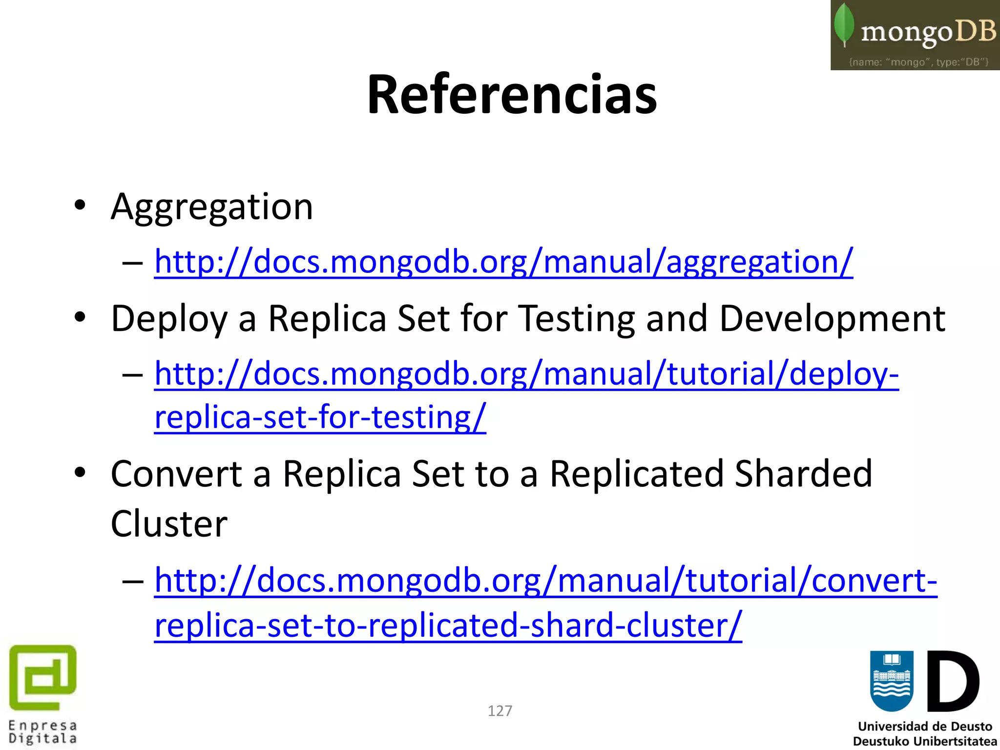 127
Referencias
• Aggregation
– http://docs.mongodb.org/manual/aggregation/
• Deploy a Replica Set for Testing and Development
– http://docs.mongodb.org/manual/tutorial/deploy-
replica-set-for-testing/
• Convert a Replica Set to a Replicated Sharded
Cluster
– http://docs.mongodb.org/manual/tutorial/convert-
replica-set-to-replicated-shard-cluster/
 