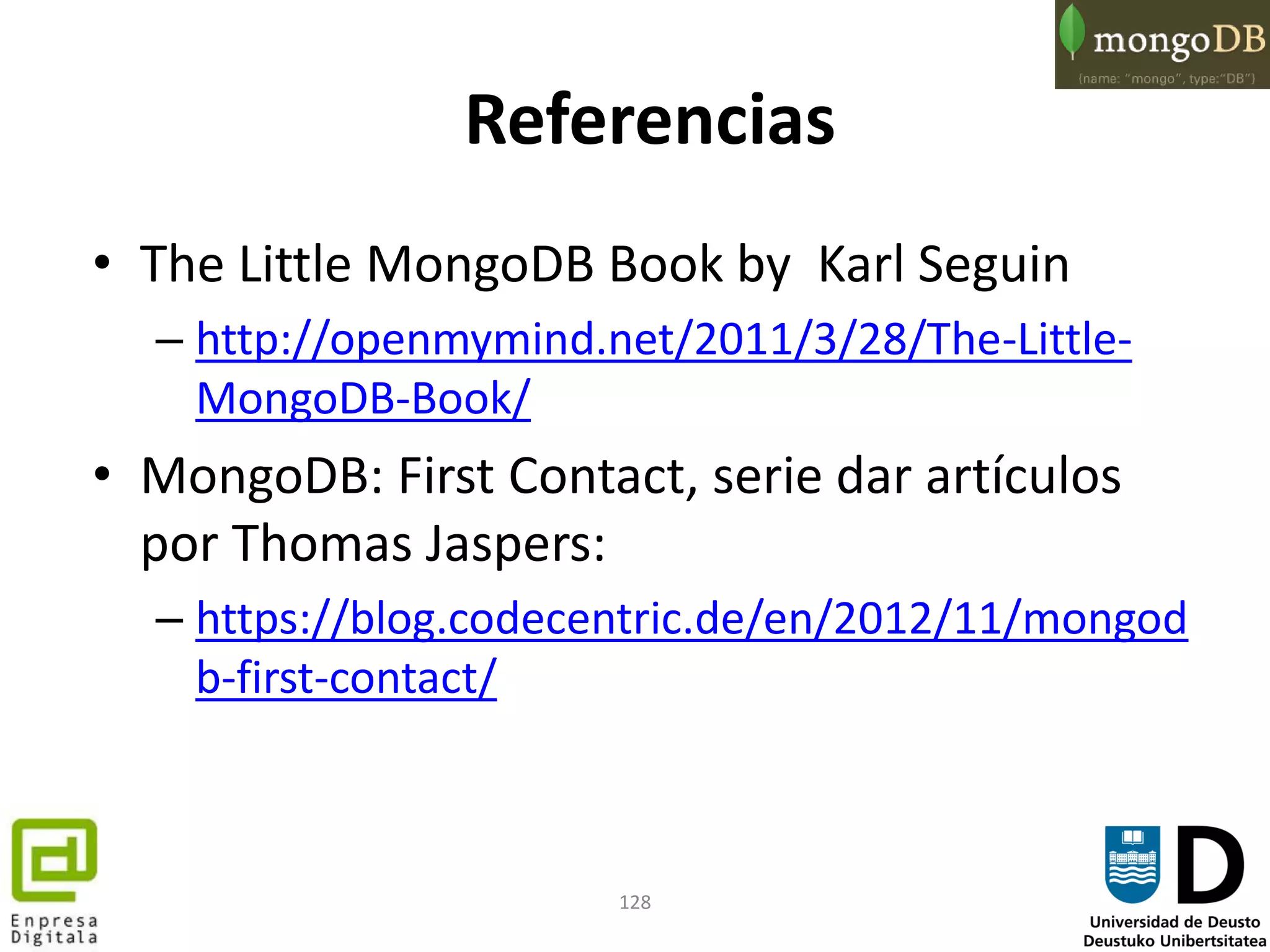 128
Referencias
• The Little MongoDB Book by Karl Seguin
– http://openmymind.net/2011/3/28/The-Little-
MongoDB-Book/
• MongoDB: First Contact, serie dar artículos
por Thomas Jaspers:
– https://blog.codecentric.de/en/2012/11/mongod
b-first-contact/
 