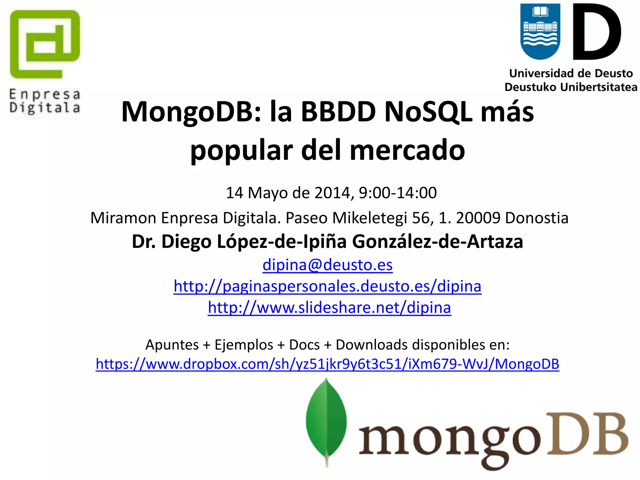 129
MongoDB: la BBDD NoSQL más
popular del mercado
21 Mayo de 2014, 9:00-14:00
Parque Tecnológico de Zamudio. Edificio Tecnalia, #204, Bizkaia
Dr. Diego López-de-Ipiña González-de-Artaza
dipina@deusto.es
http://paginaspersonales.deusto.es/dipina
http://www.slideshare.net/dipina
Apuntes + Ejemplos + Docs + Downloads disponibles en:
https://www.dropbox.com/sh/yz51jkr9y6t3c51/iXm679-WvJ/MongoDB
 