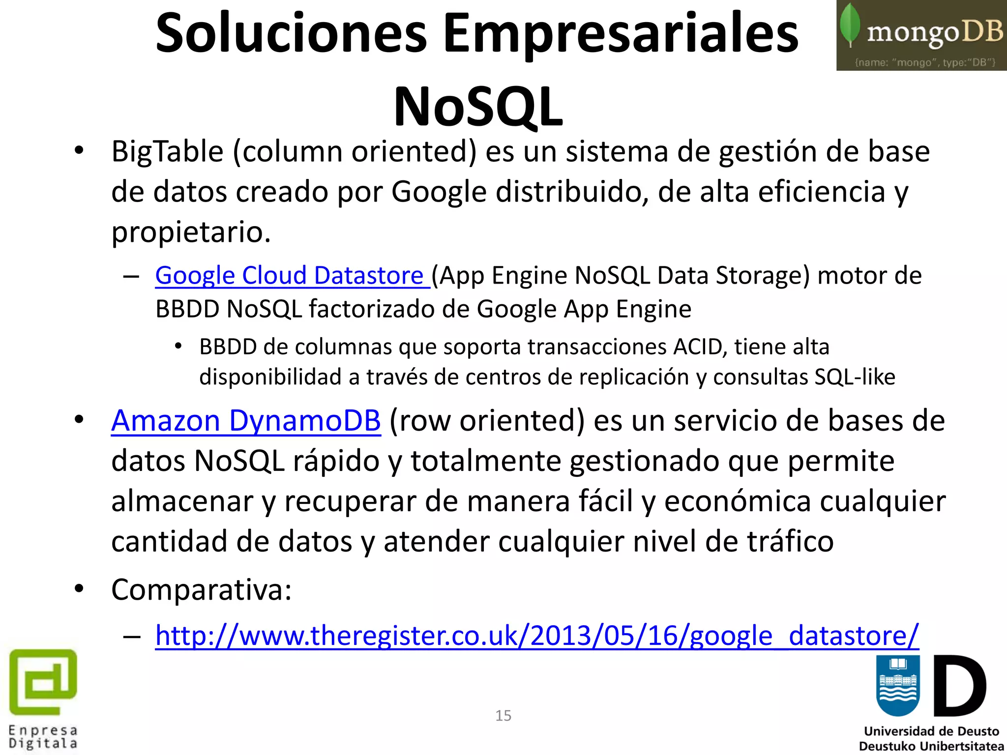 15
Soluciones Empresariales
NoSQL
• BigTable (column oriented) es un sistema de gestión de base
de datos creado por Google distribuido, de alta eficiencia y
propietario.
– Google Cloud Datastore (App Engine NoSQL Data Storage) motor de
BBDD NoSQL factorizado de Google App Engine
• BBDD de columnas que soporta transacciones ACID, tiene alta
disponibilidad a través de centros de replicación y consultas SQL-like
• Amazon DynamoDB (row oriented) es un servicio de bases de
datos NoSQL rápido y totalmente gestionado que permite
almacenar y recuperar de manera fácil y económica cualquier
cantidad de datos y atender cualquier nivel de tráfico
• Comparativa:
– http://www.theregister.co.uk/2013/05/16/google_datastore/
 
