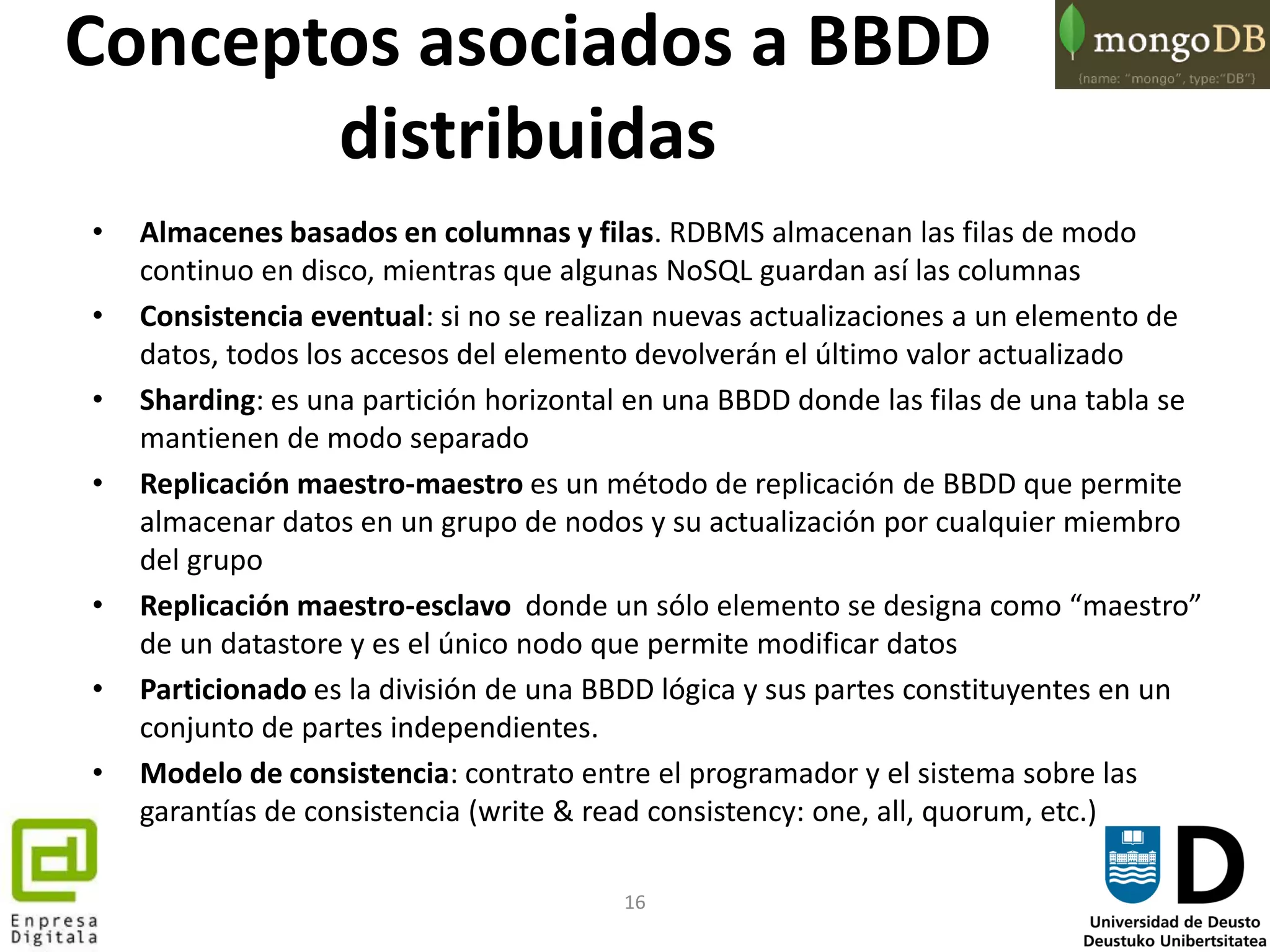 16
Conceptos asociados a BBDD
distribuidas
• Almacenes basados en columnas y filas. RDBMS almacenan las filas de modo
continuo en disco, mientras que algunas NoSQL guardan así las columnas
• Consistencia eventual: si no se realizan nuevas actualizaciones a un elemento de
datos, todos los accesos del elemento devolverán el último valor actualizado
• Sharding: es una partición horizontal en una BBDD donde las filas de una tabla se
mantienen de modo separado
• Replicación maestro-maestro es un método de replicación de BBDD que permite
almacenar datos en un grupo de nodos y su actualización por cualquier miembro
del grupo
• Replicación maestro-esclavo donde un sólo elemento se designa como “maestro”
de un datastore y es el único nodo que permite modificar datos
• Particionado es la división de una BBDD lógica y sus partes constituyentes en un
conjunto de partes independientes.
• Modelo de consistencia: contrato entre el programador y el sistema sobre las
garantías de consistencia (write & read consistency: one, all, quorum, etc.)
 