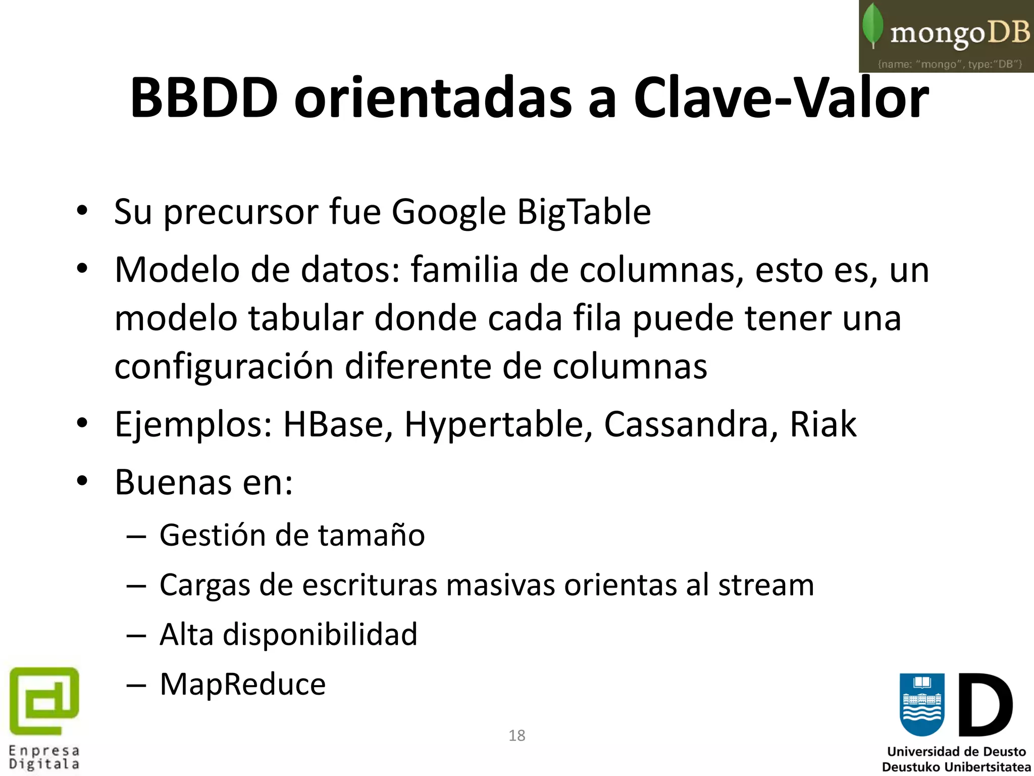 18
BBDD orientadas a Clave-Valor
• Su precursor fue Google BigTable
• Modelo de datos: familia de columnas, esto es, un
modelo tabular donde cada fila puede tener una
configuración diferente de columnas
• Ejemplos: HBase, Hypertable, Cassandra, Riak
• Buenas en:
– Gestión de tamaño
– Cargas de escrituras masivas orientas al stream
– Alta disponibilidad
– MapReduce
 