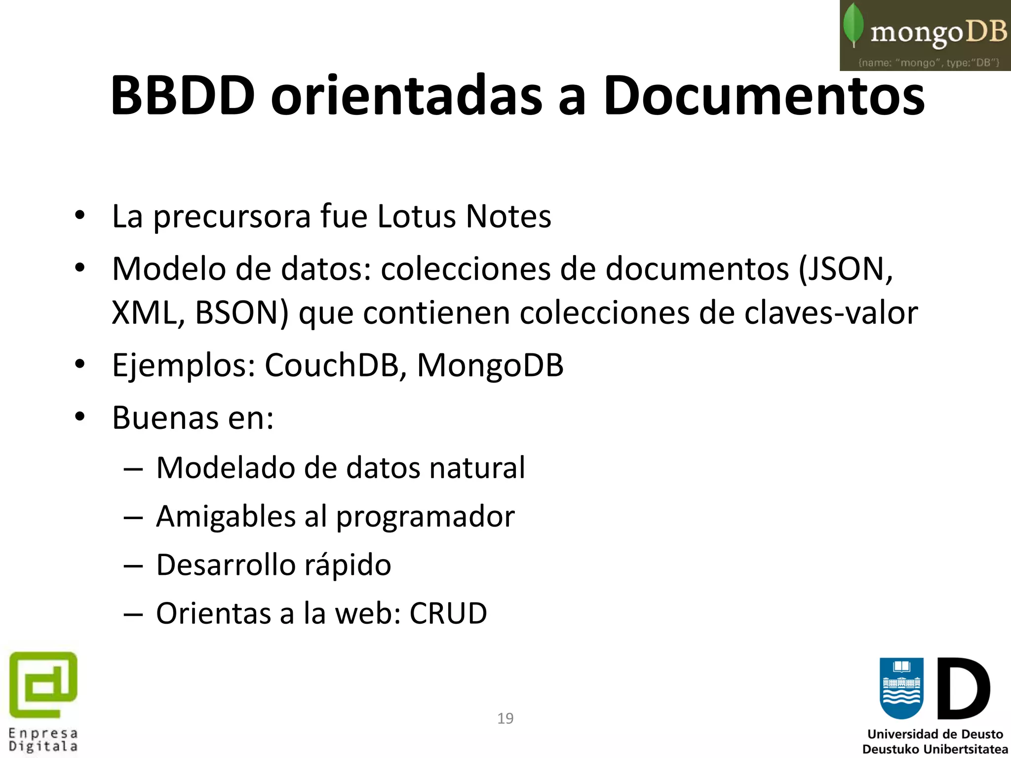 19
BBDD orientadas a Documentos
• La precursora fue Lotus Notes
• Modelo de datos: colecciones de documentos (JSON,
XML, BSON) que contienen colecciones de claves-valor
• Ejemplos: CouchDB, MongoDB
• Buenas en:
– Modelado de datos natural
– Amigables al programador
– Desarrollo rápido
– Orientas a la web: CRUD
 