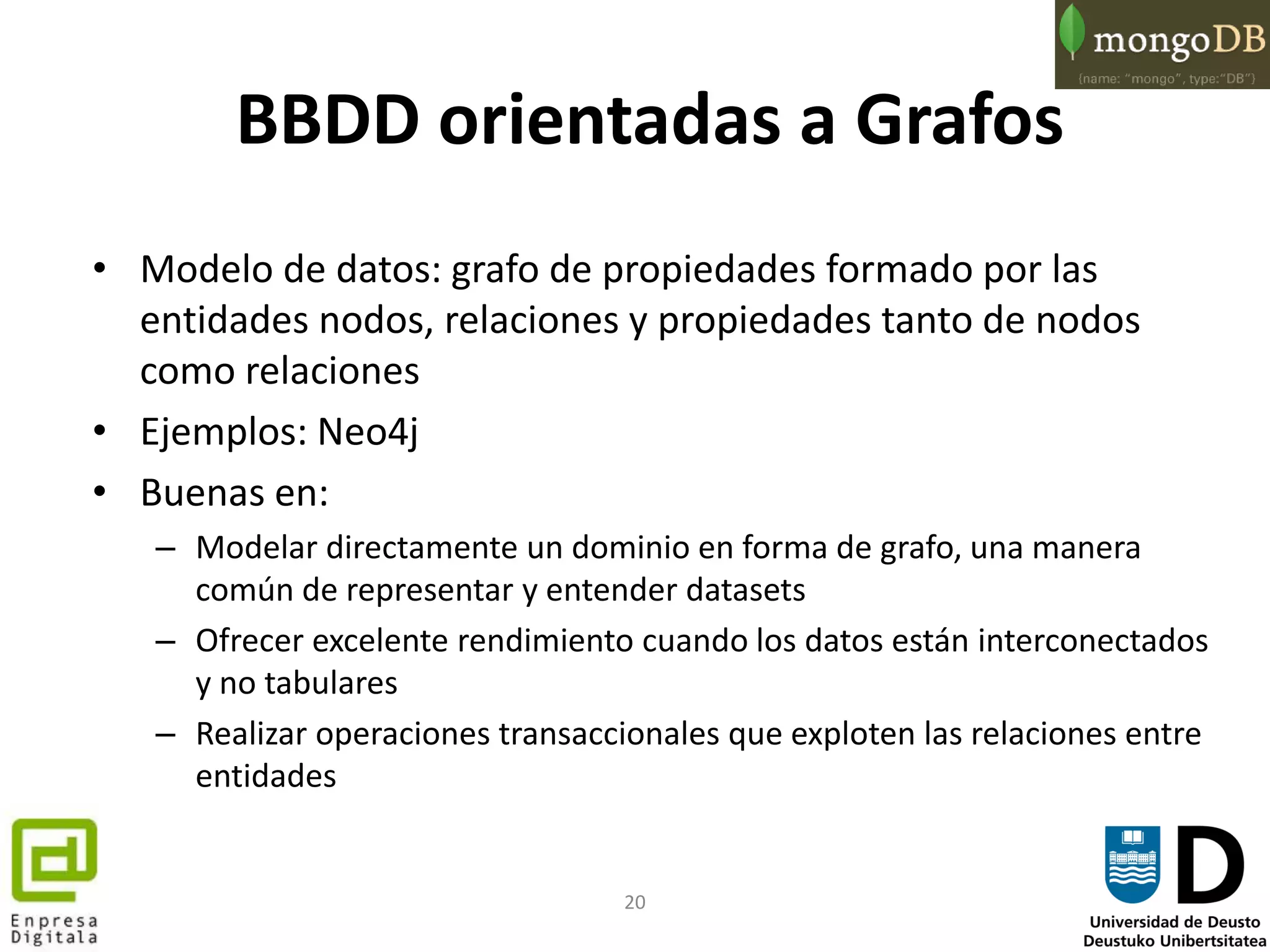 20
BBDD orientadas a Grafos
• Modelo de datos: grafo de propiedades formado por las
entidades nodos, relaciones y propiedades tanto de nodos
como relaciones
• Ejemplos: Neo4j
• Buenas en:
– Modelar directamente un dominio en forma de grafo, una manera
común de representar y entender datasets
– Ofrecer excelente rendimiento cuando los datos están interconectados
y no tabulares
– Realizar operaciones transaccionales que exploten las relaciones entre
entidades
 