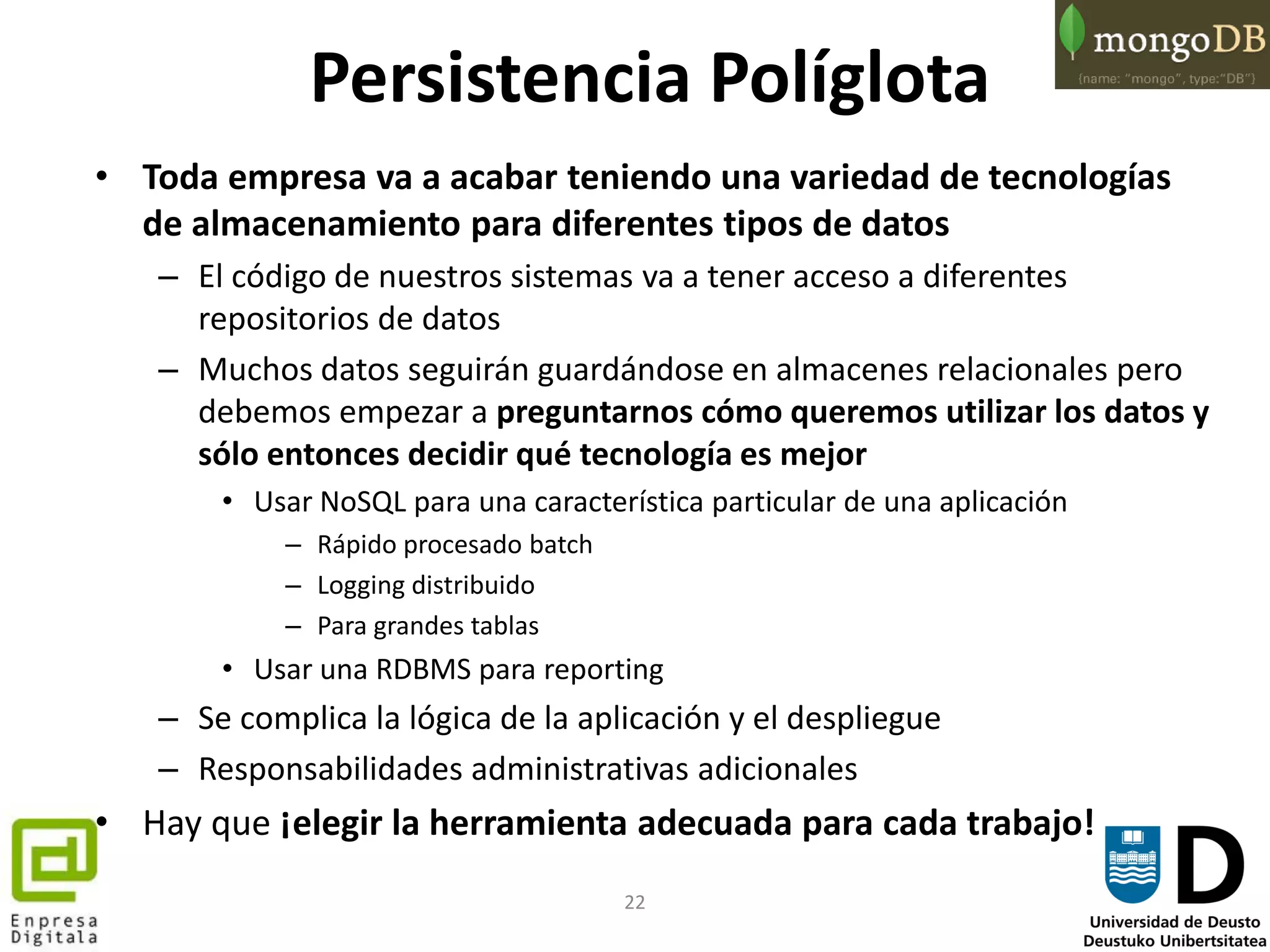 22
Persistencia Políglota
• Toda empresa va a acabar teniendo una variedad de tecnologías
de almacenamiento para diferentes tipos de datos
– El código de nuestros sistemas va a tener acceso a diferentes
repositorios de datos
– Muchos datos seguirán guardándose en almacenes relacionales pero
debemos empezar a preguntarnos cómo queremos utilizar los datos y
sólo entonces decidir qué tecnología es mejor
• Usar NoSQL para una característica particular de una aplicación
– Rápido procesado batch
– Logging distribuido
– Para grandes tablas
• Usar una RDBMS para reporting
– Se complica la lógica de la aplicación y el despliegue
– Responsabilidades administrativas adicionales
• Hay que ¡elegir la herramienta adecuada para cada trabajo!
 