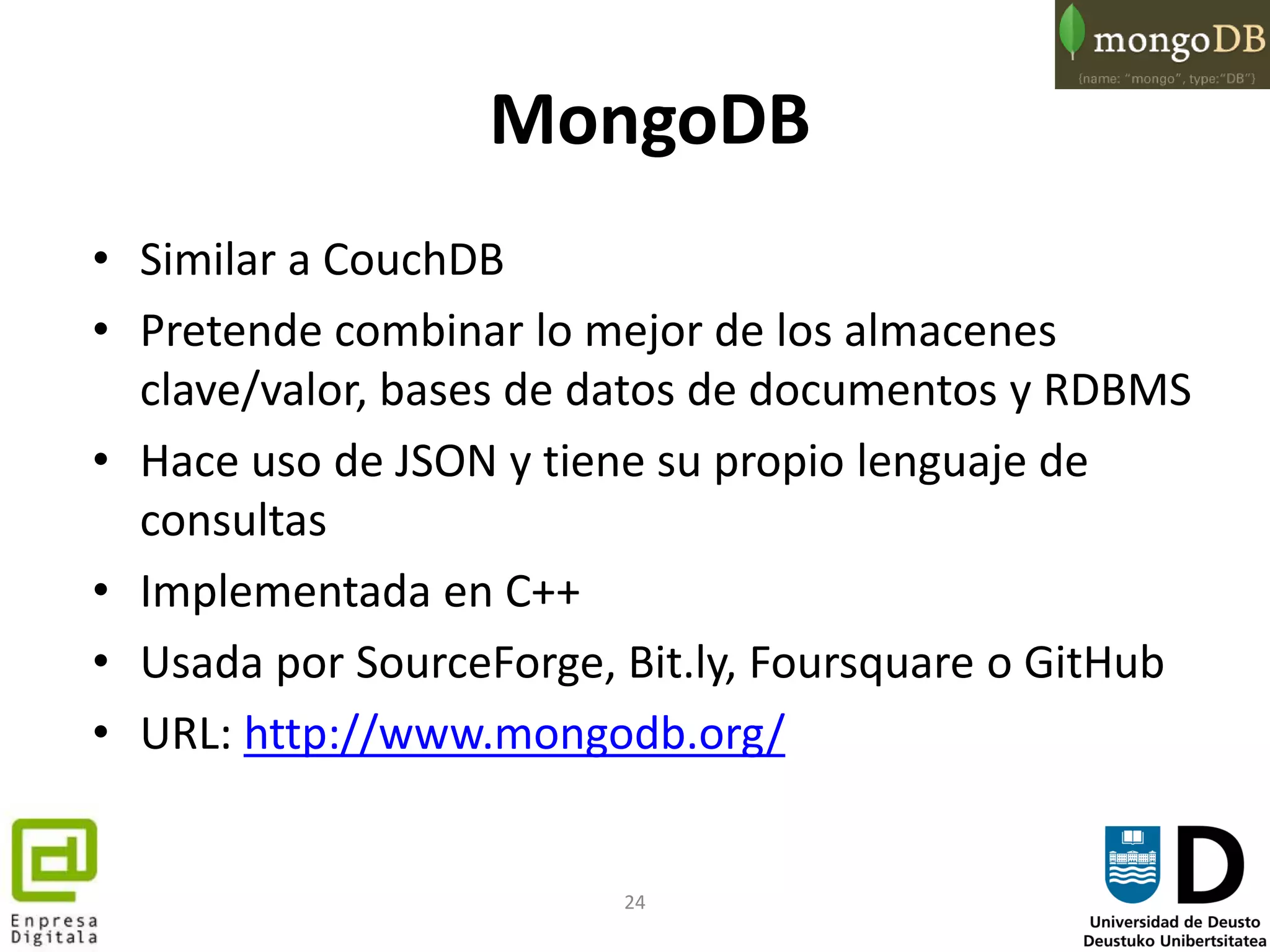 24
MongoDB
• Similar a CouchDB
• Pretende combinar lo mejor de los almacenes
clave/valor, bases de datos de documentos y RDBMS
• Hace uso de JSON y tiene su propio lenguaje de
consultas
• Implementada en C++
• Usada por SourceForge, Bit.ly, Foursquare o GitHub
• URL: http://www.mongodb.org/
 