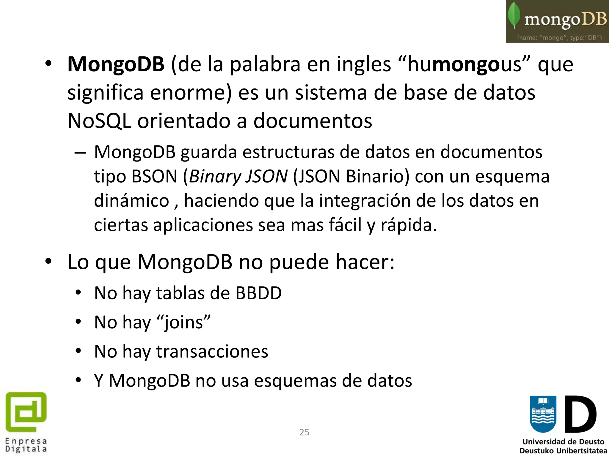 25
• MongoDB (de la palabra en ingles “humongous” que
significa enorme) es un sistema de base de datos
NoSQL orientado a documentos
– MongoDB guarda estructuras de datos en documentos
tipo BSON (Binary JSON (JSON Binario) con un esquema
dinámico , haciendo que la integración de los datos en
ciertas aplicaciones sea mas fácil y rápida.
• Lo que MongoDB no puede hacer:
• No hay tablas de BBDD
• No hay “joins”
• No hay transacciones
• Y MongoDB no usa esquemas de datos
 