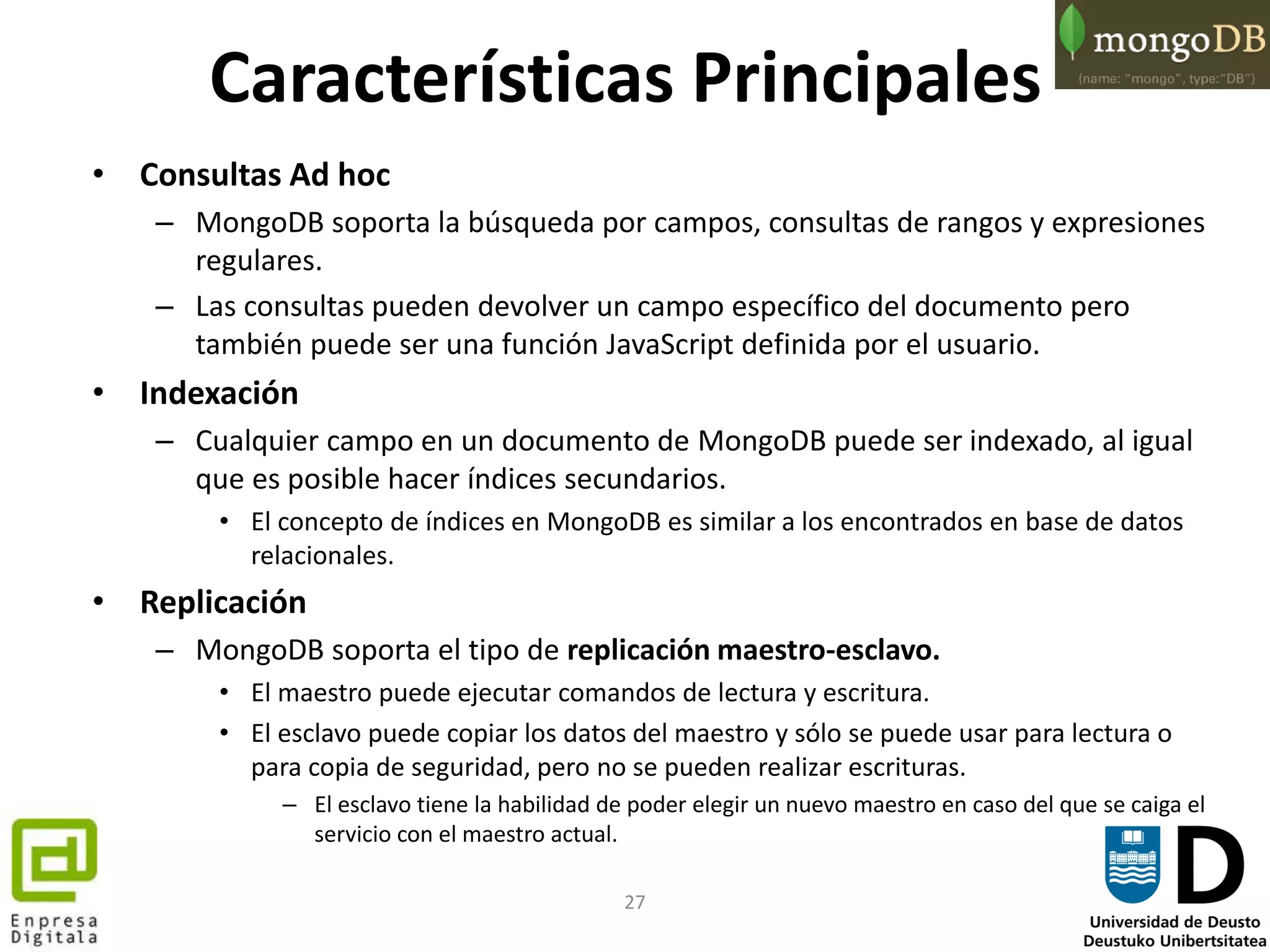 27
Características Principales
• Consultas Ad hoc
– MongoDB soporta la búsqueda por campos, consultas de rangos y expresiones
regulares.
– Las consultas pueden devolver un campo específico del documento pero
también puede ser una función JavaScript definida por el usuario.
• Indexación
– Cualquier campo en un documento de MongoDB puede ser indexado, al igual
que es posible hacer índices secundarios.
• El concepto de índices en MongoDB es similar a los encontrados en base de datos
relacionales.
• Replicación
– MongoDB soporta el tipo de replicación maestro-esclavo.
• El maestro puede ejecutar comandos de lectura y escritura.
• El esclavo puede copiar los datos del maestro y sólo se puede usar para lectura o
para copia de seguridad, pero no se pueden realizar escrituras.
– El esclavo tiene la habilidad de poder elegir un nuevo maestro en caso del que se caiga el
servicio con el maestro actual.
 