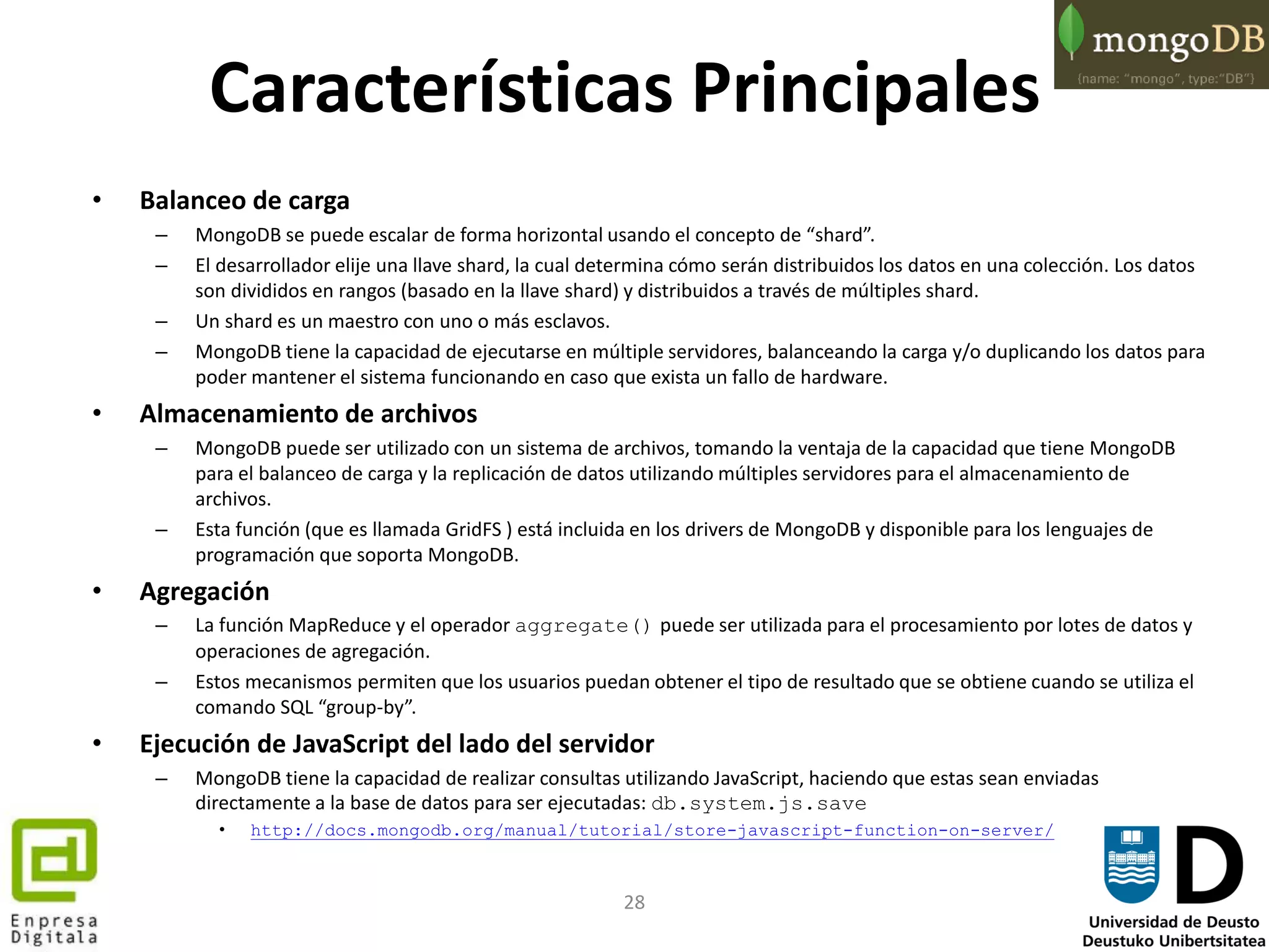 28
Características Principales
• Balanceo de carga
– MongoDB se puede escalar de forma horizontal usando el concepto de “shard”.
– El desarrollador elije una llave shard, la cual determina cómo serán distribuidos los datos en una colección. Los datos
son divididos en rangos (basado en la llave shard) y distribuidos a través de múltiples shard.
– Un shard es un maestro con uno o más esclavos.
– MongoDB tiene la capacidad de ejecutarse en múltiple servidores, balanceando la carga y/o duplicando los datos para
poder mantener el sistema funcionando en caso que exista un fallo de hardware.
• Almacenamiento de archivos
– MongoDB puede ser utilizado con un sistema de archivos, tomando la ventaja de la capacidad que tiene MongoDB
para el balanceo de carga y la replicación de datos utilizando múltiples servidores para el almacenamiento de
archivos.
– Esta función (que es llamada GridFS ) está incluida en los drivers de MongoDB y disponible para los lenguajes de
programación que soporta MongoDB.
• Agregación
– La función MapReduce y el operador aggregate() puede ser utilizada para el procesamiento por lotes de datos y
operaciones de agregación.
– Estos mecanismos permiten que los usuarios puedan obtener el tipo de resultado que se obtiene cuando se utiliza el
comando SQL “group-by”.
• Ejecución de JavaScript del lado del servidor
– MongoDB tiene la capacidad de realizar consultas utilizando JavaScript, haciendo que estas sean enviadas
directamente a la base de datos para ser ejecutadas: db.system.js.save
• http://docs.mongodb.org/manual/tutorial/store-javascript-function-on-server/
 