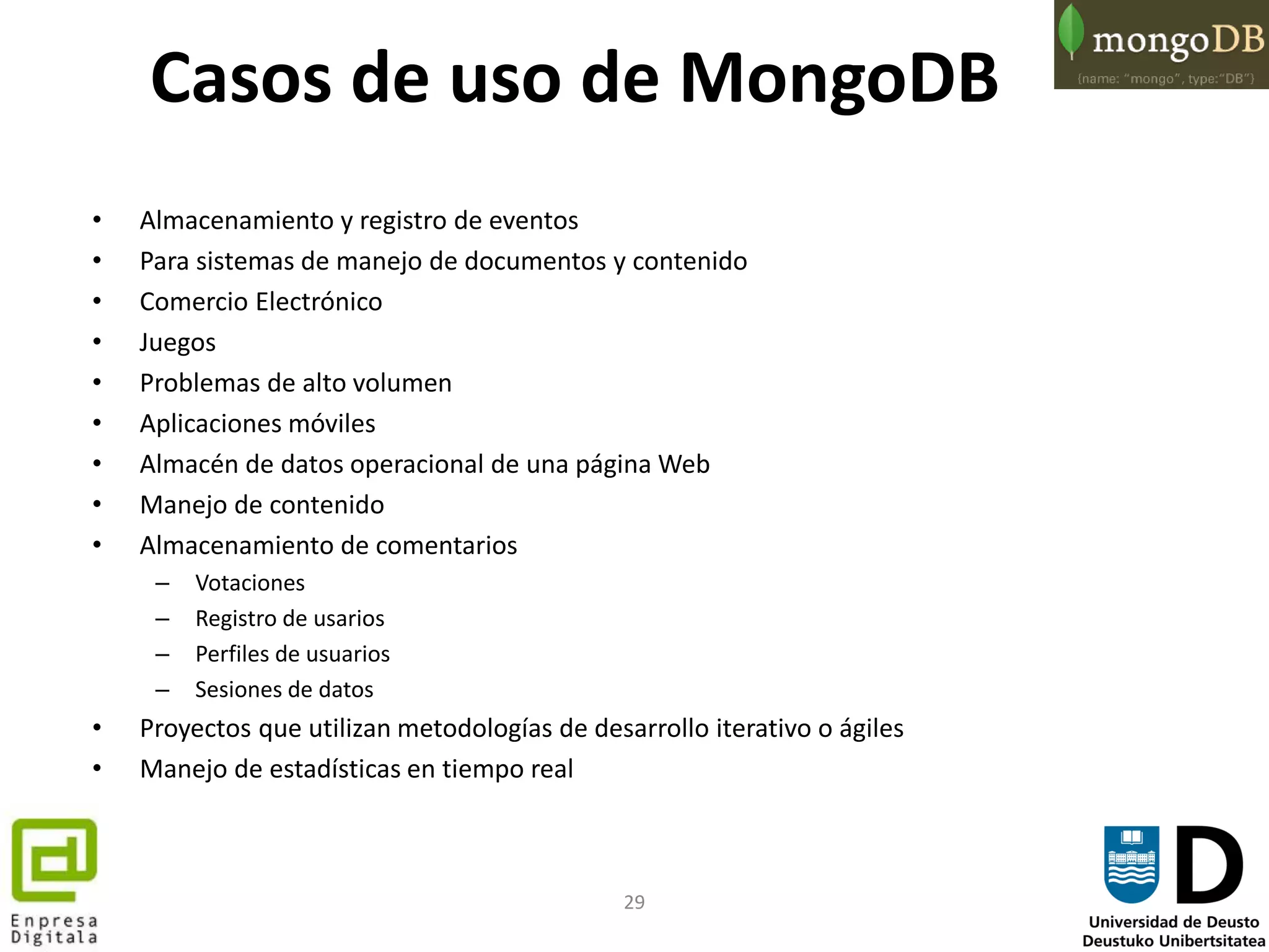 29
Casos de uso de MongoDB
• Almacenamiento y registro de eventos
• Para sistemas de manejo de documentos y contenido
• Comercio Electrónico
• Juegos
• Problemas de alto volumen
• Aplicaciones móviles
• Almacén de datos operacional de una página Web
• Manejo de contenido
• Almacenamiento de comentarios
– Votaciones
– Registro de usarios
– Perfiles de usuarios
– Sesiones de datos
• Proyectos que utilizan metodologías de desarrollo iterativo o ágiles
• Manejo de estadísticas en tiempo real
 