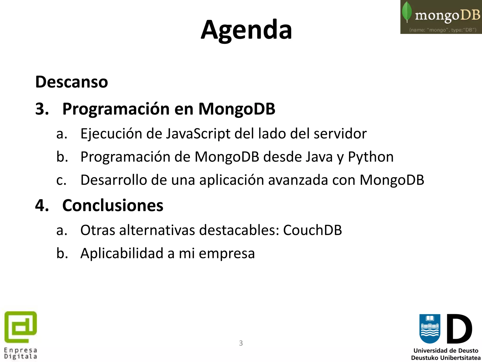 3
Agenda
Descanso
3. Programación en MongoDB
a. Ejecución de JavaScript del lado del servidor
b. Programación de MongoDB desde Java y Python
c. Desarrollo de una aplicación avanzada con MongoDB
4. Conclusiones
a. Otras alternativas destacables: CouchDB
b. Aplicabilidad a mi empresa
 