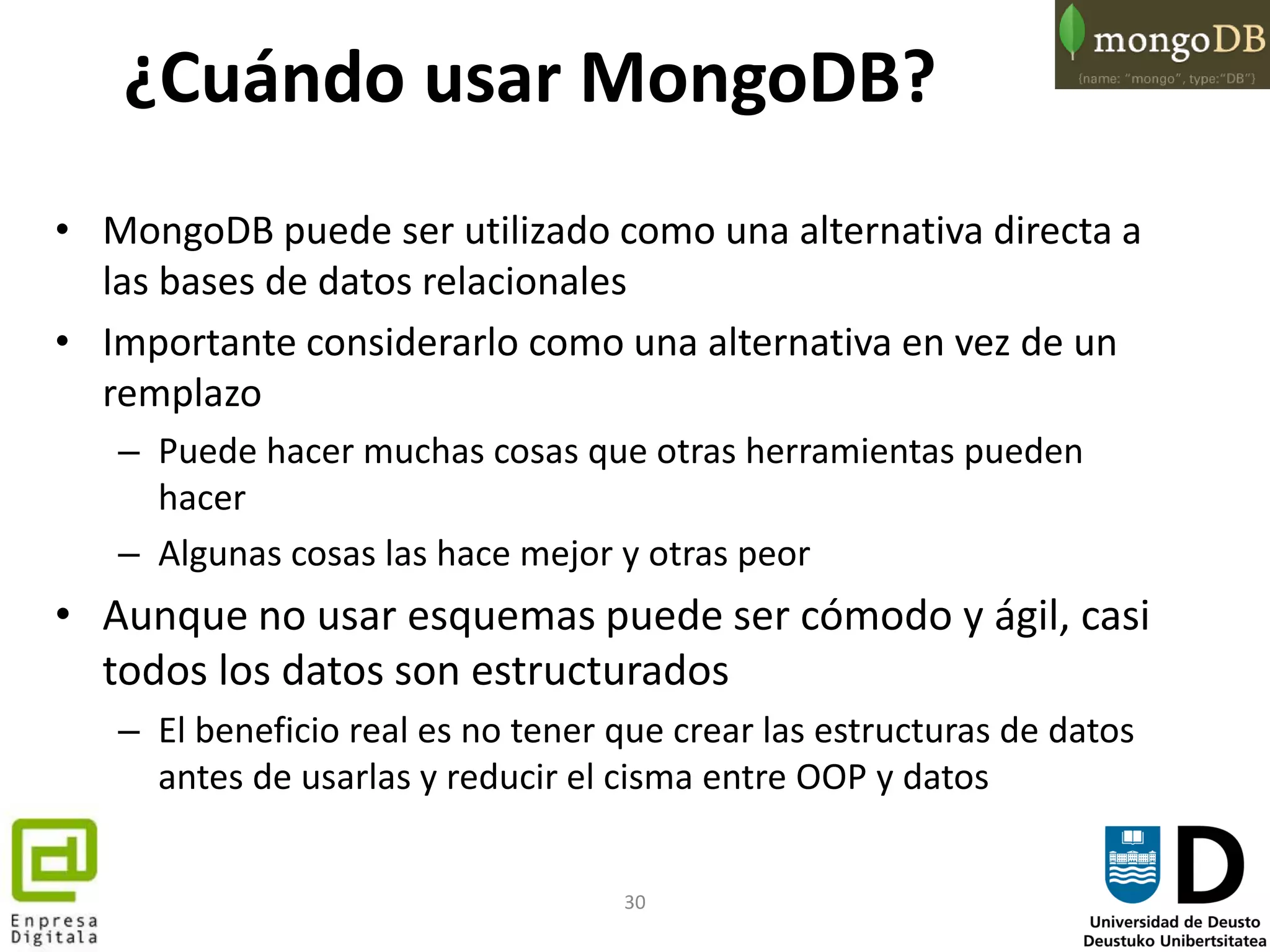 30
¿Cuándo usar MongoDB?
• MongoDB puede ser utilizado como una alternativa directa a
las bases de datos relacionales
• Importante considerarlo como una alternativa en vez de un
remplazo
– Puede hacer muchas cosas que otras herramientas pueden
hacer
– Algunas cosas las hace mejor y otras peor
• Aunque no usar esquemas puede ser cómodo y ágil, casi
todos los datos son estructurados
– El beneficio real es no tener que crear las estructuras de datos
antes de usarlas y reducir el cisma entre OOP y datos
 