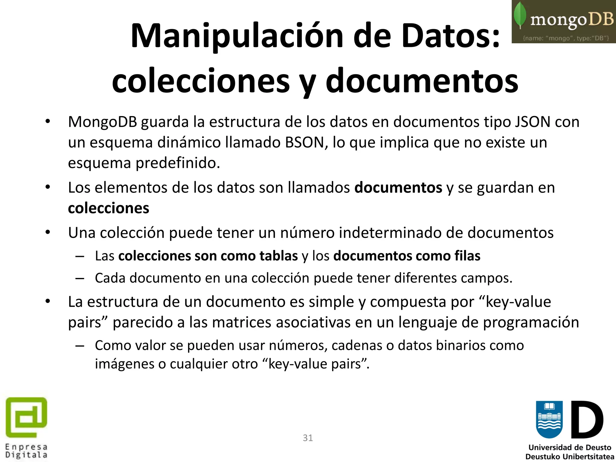 31
Manipulación de Datos:
colecciones y documentos
• MongoDB guarda la estructura de los datos en documentos tipo JSON con
un esquema dinámico llamado BSON, lo que implica que no existe un
esquema predefinido.
• Los elementos de los datos son llamados documentos y se guardan en
colecciones
• Una colección puede tener un número indeterminado de documentos
– Las colecciones son como tablas y los documentos como filas
– Cada documento en una colección puede tener diferentes campos.
• La estructura de un documento es simple y compuesta por “key-value
pairs” parecido a las matrices asociativas en un lenguaje de programación
– Como valor se pueden usar números, cadenas o datos binarios como
imágenes o cualquier otro “key-value pairs”.
 