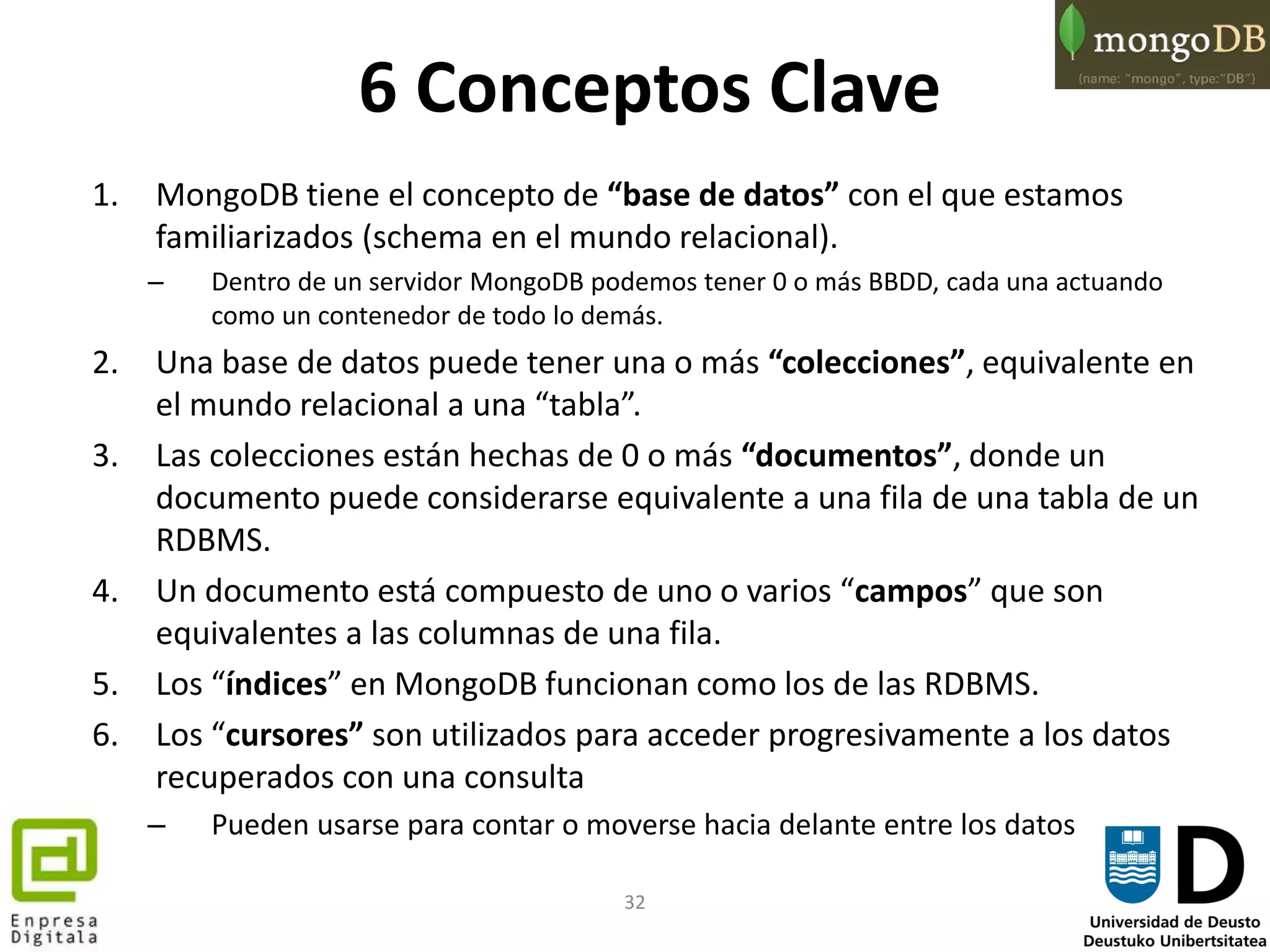 32
6 Conceptos Clave
1. MongoDB tiene el concepto de “base de datos” con el que estamos
familiarizados (schema en el mundo relacional).
– Dentro de un servidor MongoDB podemos tener 0 o más BBDD, cada una actuando
como un contenedor de todo lo demás.
2. Una base de datos puede tener una o más “colecciones”, equivalente en
el mundo relacional a una “tabla”.
3. Las colecciones están hechas de 0 o más “documentos”, donde un
documento puede considerarse equivalente a una fila de una tabla de un
RDBMS.
4. Un documento está compuesto de uno o varios “campos” que son
equivalentes a las columnas de una fila.
5. Los “índices” en MongoDB funcionan como los de las RDBMS.
6. Los “cursores” son utilizados para acceder progresivamente a los datos
recuperados con una consulta
– Pueden usarse para contar o moverse hacia delante entre los datos
 