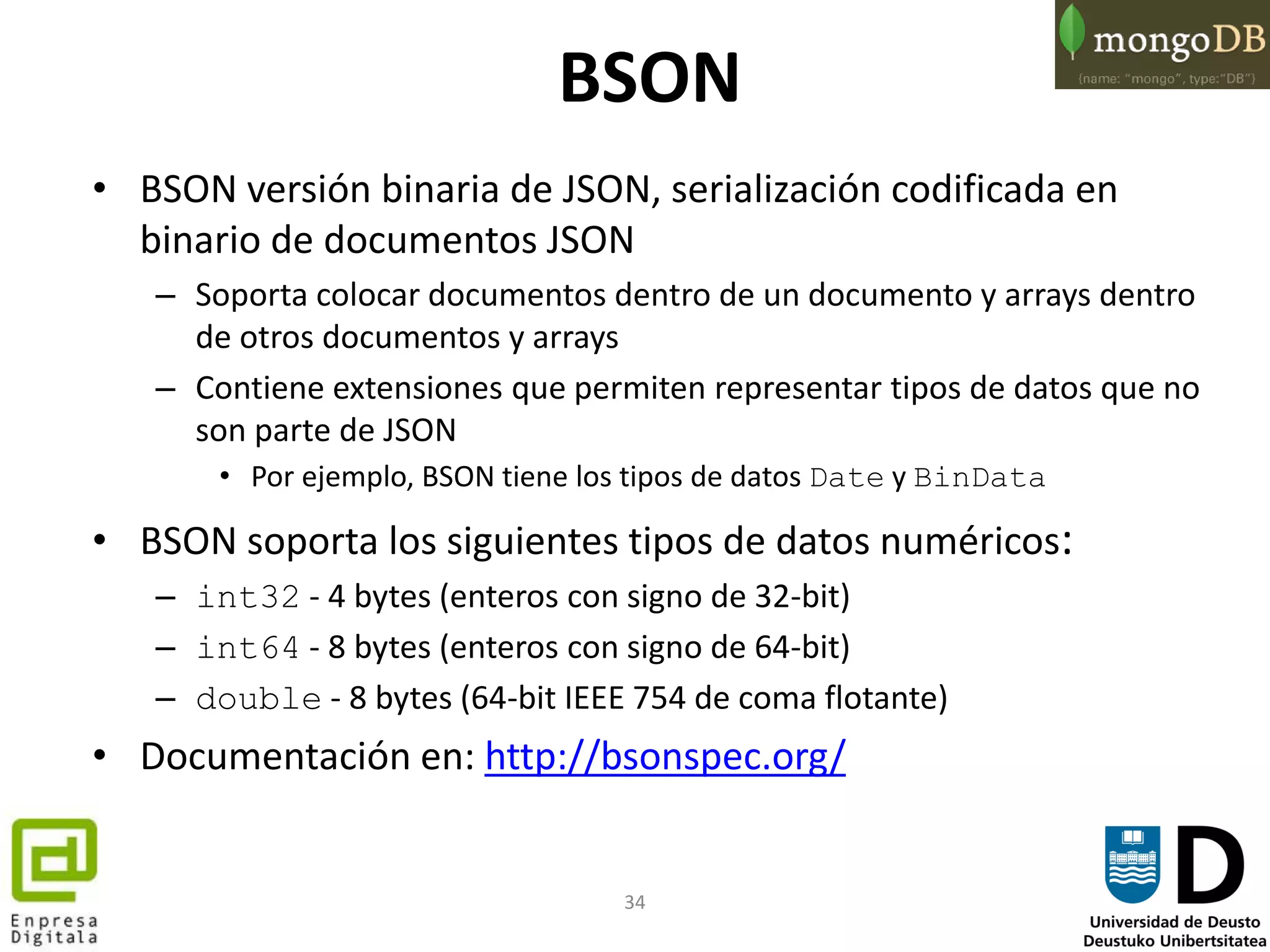 34
BSON
• BSON versión binaria de JSON, serialización codificada en
binario de documentos JSON
– Soporta colocar documentos dentro de un documento y arrays dentro
de otros documentos y arrays
– Contiene extensiones que permiten representar tipos de datos que no
son parte de JSON
• Por ejemplo, BSON tiene los tipos de datos Date y BinData
• BSON soporta los siguientes tipos de datos numéricos:
– int32 - 4 bytes (enteros con signo de 32-bit)
– int64 - 8 bytes (enteros con signo de 64-bit)
– double - 8 bytes (64-bit IEEE 754 de coma flotante)
• Documentación en: http://bsonspec.org/
 