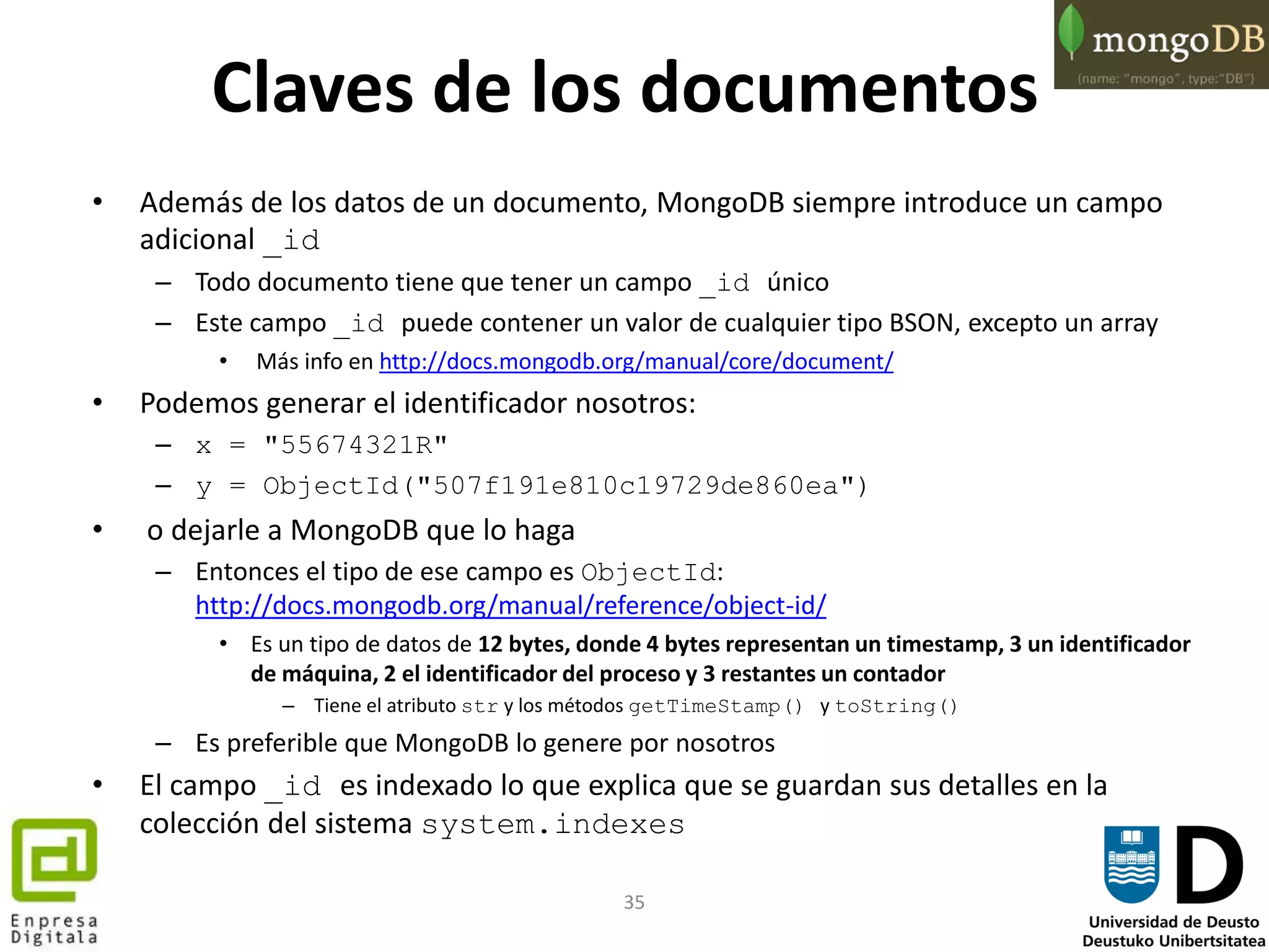 35
Claves de los documentos
• Además de los datos de un documento, MongoDB siempre introduce un campo
adicional _id
– Todo documento tiene que tener un campo _id único
– Este campo _id puede contener un valor de cualquier tipo BSON, excepto un array
• Más info en http://docs.mongodb.org/manual/core/document/
• Podemos generar el identificador nosotros:
– x = "55674321R"
– y = ObjectId("507f191e810c19729de860ea")
• o dejarle a MongoDB que lo haga
– Entonces el tipo de ese campo es ObjectId:
http://docs.mongodb.org/manual/reference/object-id/
• Es un tipo de datos de 12 bytes, donde 4 bytes representan un timestamp, 3 un identificador
de máquina, 2 el identificador del proceso y 3 restantes un contador
– Tiene el atributo str y los métodos getTimeStamp() y toString()
– Es preferible que MongoDB lo genere por nosotros
• El campo _id es indexado lo que explica que se guardan sus detalles en la
colección del sistema system.indexes
 