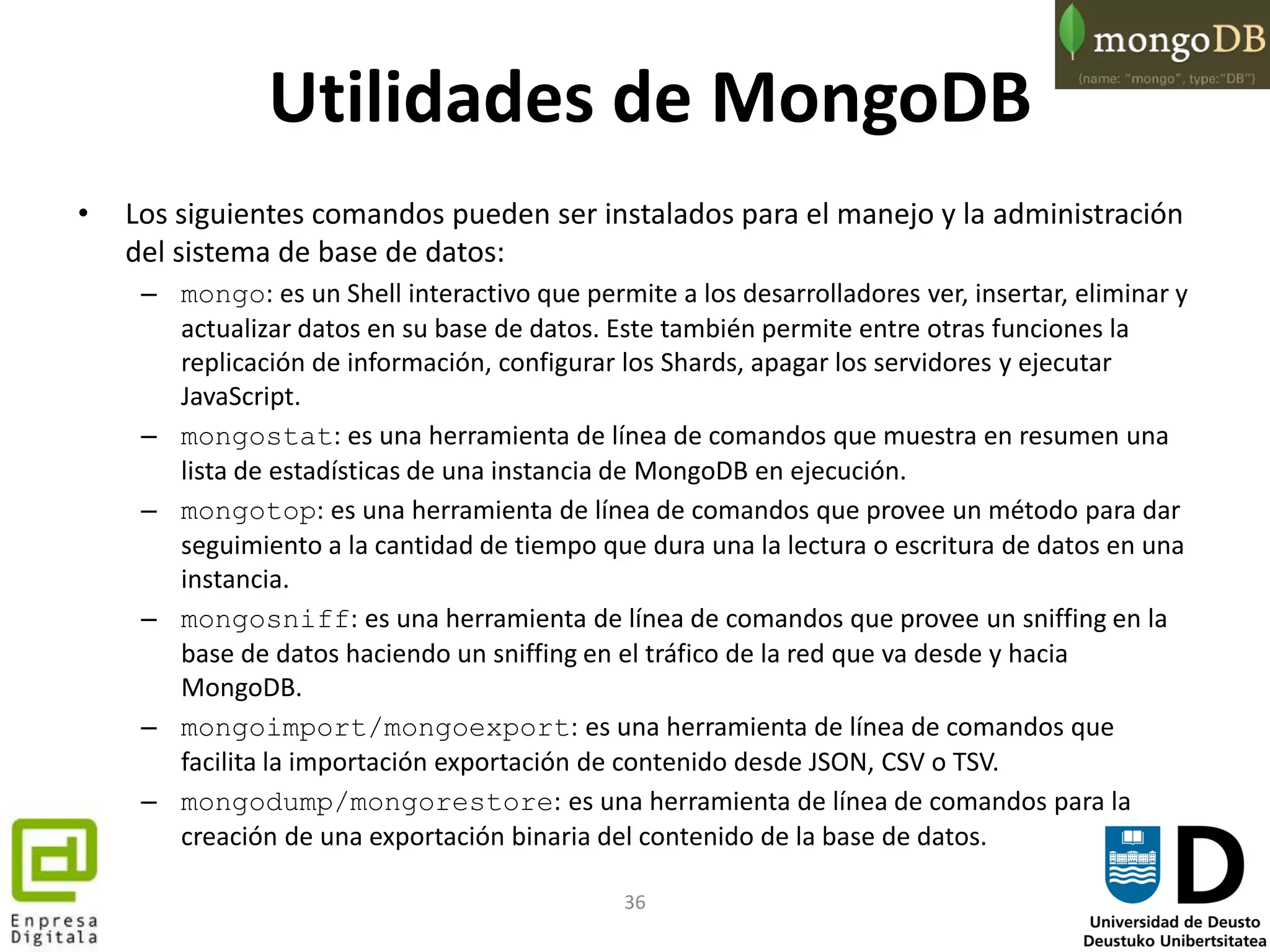 36
Utilidades de MongoDB
• Los siguientes comandos pueden ser instalados para el manejo y la administración
del sistema de base de datos:
– mongo: es un Shell interactivo que permite a los desarrolladores ver, insertar, eliminar y
actualizar datos en su base de datos. Este también permite entre otras funciones la
replicación de información, configurar los Shards, apagar los servidores y ejecutar
JavaScript.
– mongostat: es una herramienta de línea de comandos que muestra en resumen una
lista de estadísticas de una instancia de MongoDB en ejecución.
– mongotop: es una herramienta de línea de comandos que provee un método para dar
seguimiento a la cantidad de tiempo que dura una la lectura o escritura de datos en una
instancia.
– mongosniff: es una herramienta de línea de comandos que provee un sniffing en la
base de datos haciendo un sniffing en el tráfico de la red que va desde y hacia
MongoDB.
– mongoimport/mongoexport: es una herramienta de línea de comandos que
facilita la importación exportación de contenido desde JSON, CSV o TSV.
– mongodump/mongorestore: es una herramienta de línea de comandos para la
creación de una exportación binaria del contenido de la base de datos.
 