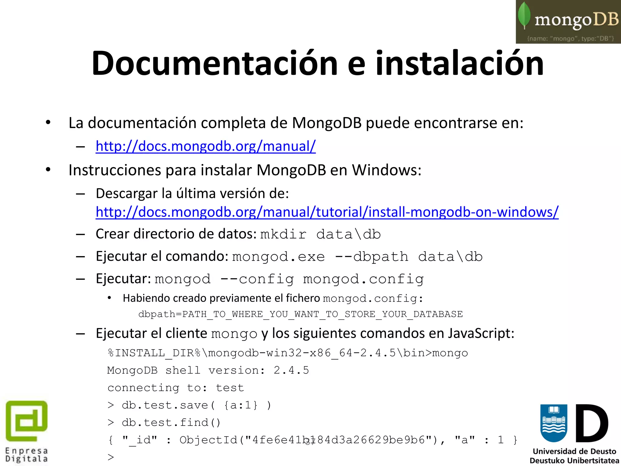 37
Documentación e instalación
• La documentación completa de MongoDB puede encontrarse en:
– http://docs.mongodb.org/manual/
• Instrucciones para instalar MongoDB en Windows:
– Descargar la última versión de:
http://docs.mongodb.org/manual/tutorial/install-mongodb-on-windows/
– Crear directorio de datos: mkdir datadb
– Ejecutar el comando: mongod.exe --dbpath datadb
– Ejecutar: mongod --config mongod.config
• Habiendo creado previamente el fichero mongod.config:
dbpath=PATH_TO_WHERE_YOU_WANT_TO_STORE_YOUR_DATABASE
– Ejecutar el cliente mongo y los siguientes comandos en JavaScript:
%INSTALL_DIR%mongodb-win32-x86_64-2.4.5bin>mongo
MongoDB shell version: 2.4.5
connecting to: test
> db.test.save( {a:1} )
> db.test.find()
{ "_id" : ObjectId("4fe6e41b184d3a26629be9b6"), "a" : 1 }
>
 