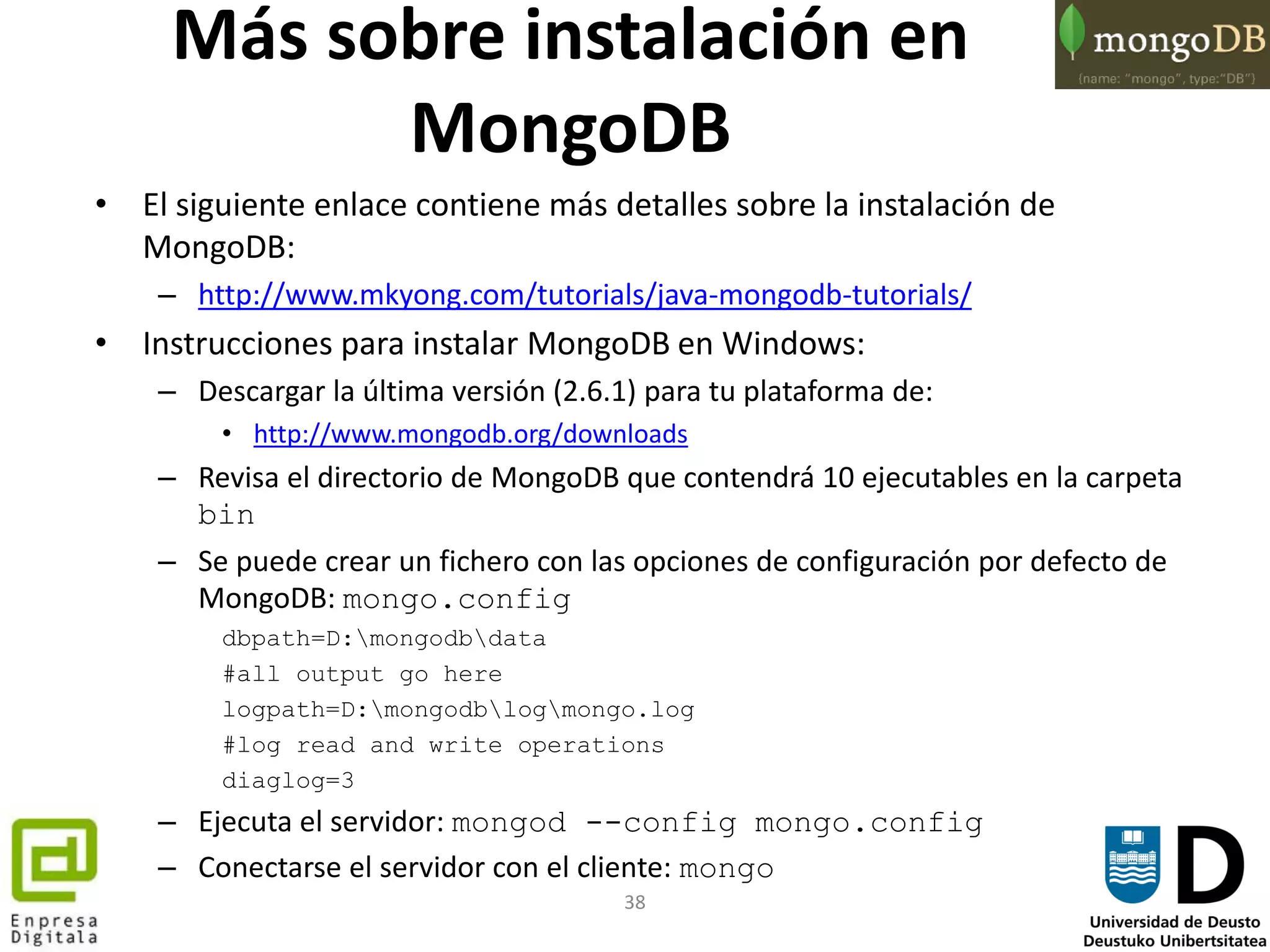 38
Más sobre instalación en
MongoDB
• El siguiente enlace contiene más detalles sobre la instalación de
MongoDB:
– http://www.mkyong.com/tutorials/java-mongodb-tutorials/
• Instrucciones para instalar MongoDB en Windows:
– Descargar la última versión (2.6.1) para tu plataforma de:
• http://www.mongodb.org/downloads
– Revisa el directorio de MongoDB que contendrá 10 ejecutables en la carpeta
bin
– Se puede crear un fichero con las opciones de configuración por defecto de
MongoDB: mongo.config
dbpath=D:mongodbdata
#all output go here
logpath=D:mongodblogmongo.log
#log read and write operations
diaglog=3
– Ejecuta el servidor: mongod --config mongo.config
– Conectarse el servidor con el cliente: mongo
 
