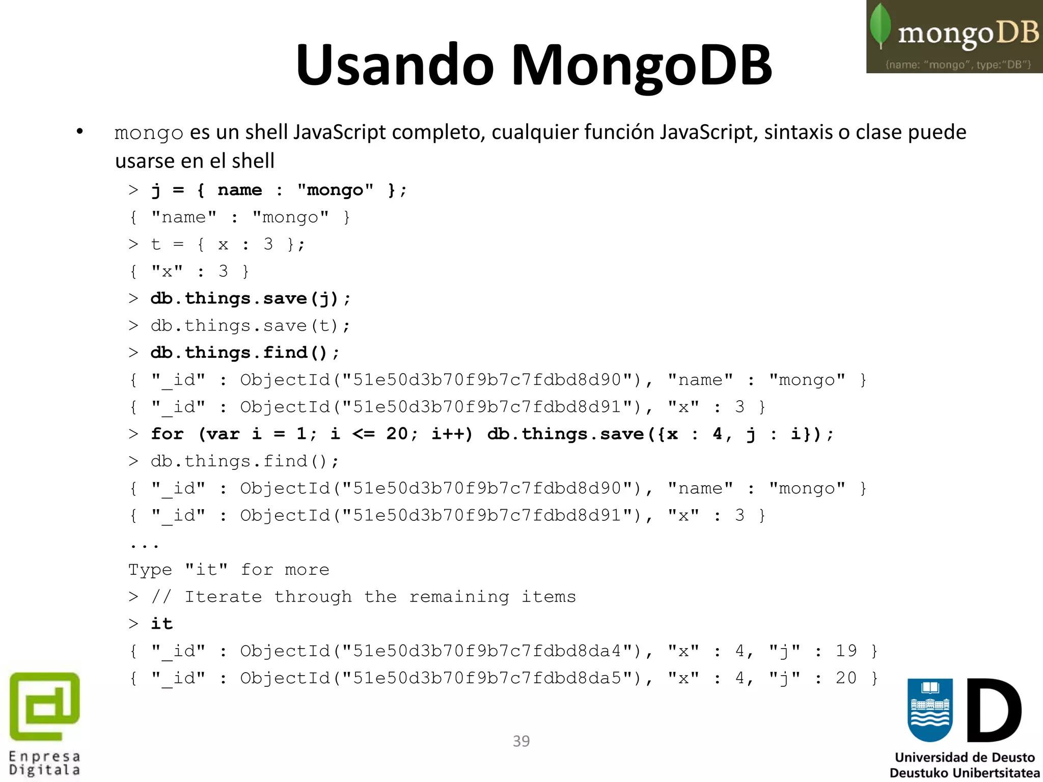 39
Usando MongoDB
• mongo es un shell JavaScript completo, cualquier función JavaScript, sintaxis o clase puede
usarse en el shell
> j = { name : "mongo" };
{ "name" : "mongo" }
> t = { x : 3 };
{ "x" : 3 }
> db.things.save(j);
> db.things.save(t);
> db.things.find();
{ "_id" : ObjectId("51e50d3b70f9b7c7fdbd8d90"), "name" : "mongo" }
{ "_id" : ObjectId("51e50d3b70f9b7c7fdbd8d91"), "x" : 3 }
> for (var i = 1; i <= 20; i++) db.things.save({x : 4, j : i});
> db.things.find();
{ "_id" : ObjectId("51e50d3b70f9b7c7fdbd8d90"), "name" : "mongo" }
{ "_id" : ObjectId("51e50d3b70f9b7c7fdbd8d91"), "x" : 3 }
...
Type "it" for more
> // Iterate through the remaining items
> it
{ "_id" : ObjectId("51e50d3b70f9b7c7fdbd8da4"), "x" : 4, "j" : 19 }
{ "_id" : ObjectId("51e50d3b70f9b7c7fdbd8da5"), "x" : 4, "j" : 20 }
 