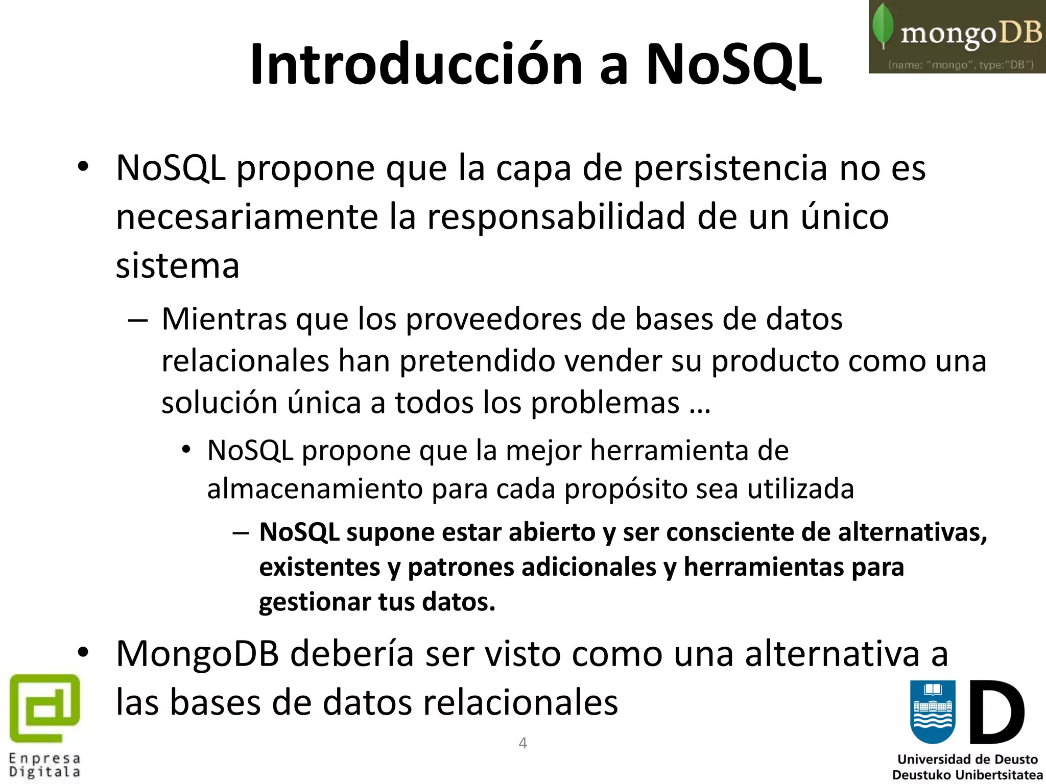 4
Introducción a NoSQL
• NoSQL propone que la capa de persistencia no es
necesariamente la responsabilidad de un único
sistema
– Mientras que los proveedores de bases de datos
relacionales han pretendido vender su producto como una
solución única a todos los problemas …
• NoSQL propone que la mejor herramienta de
almacenamiento para cada propósito sea utilizada
– NoSQL supone estar abierto y ser consciente de alternativas,
existentes y patrones adicionales y herramientas para
gestionar tus datos.
• MongoDB debería ser visto como una alternativa a
las bases de datos relacionales
 