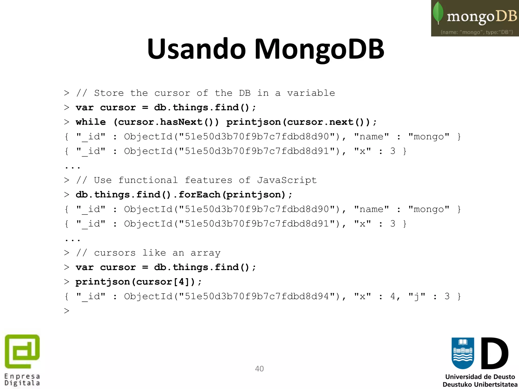 40
Usando MongoDB
> // Store the cursor of the DB in a variable
> var cursor = db.things.find();
> while (cursor.hasNext()) printjson(cursor.next());
{ "_id" : ObjectId("51e50d3b70f9b7c7fdbd8d90"), "name" : "mongo" }
{ "_id" : ObjectId("51e50d3b70f9b7c7fdbd8d91"), "x" : 3 }
...
> // Use functional features of JavaScript
> db.things.find().forEach(printjson);
{ "_id" : ObjectId("51e50d3b70f9b7c7fdbd8d90"), "name" : "mongo" }
{ "_id" : ObjectId("51e50d3b70f9b7c7fdbd8d91"), "x" : 3 }
...
> // cursors like an array
> var cursor = db.things.find();
> printjson(cursor[4]);
{ "_id" : ObjectId("51e50d3b70f9b7c7fdbd8d94"), "x" : 4, "j" : 3 }
>
 