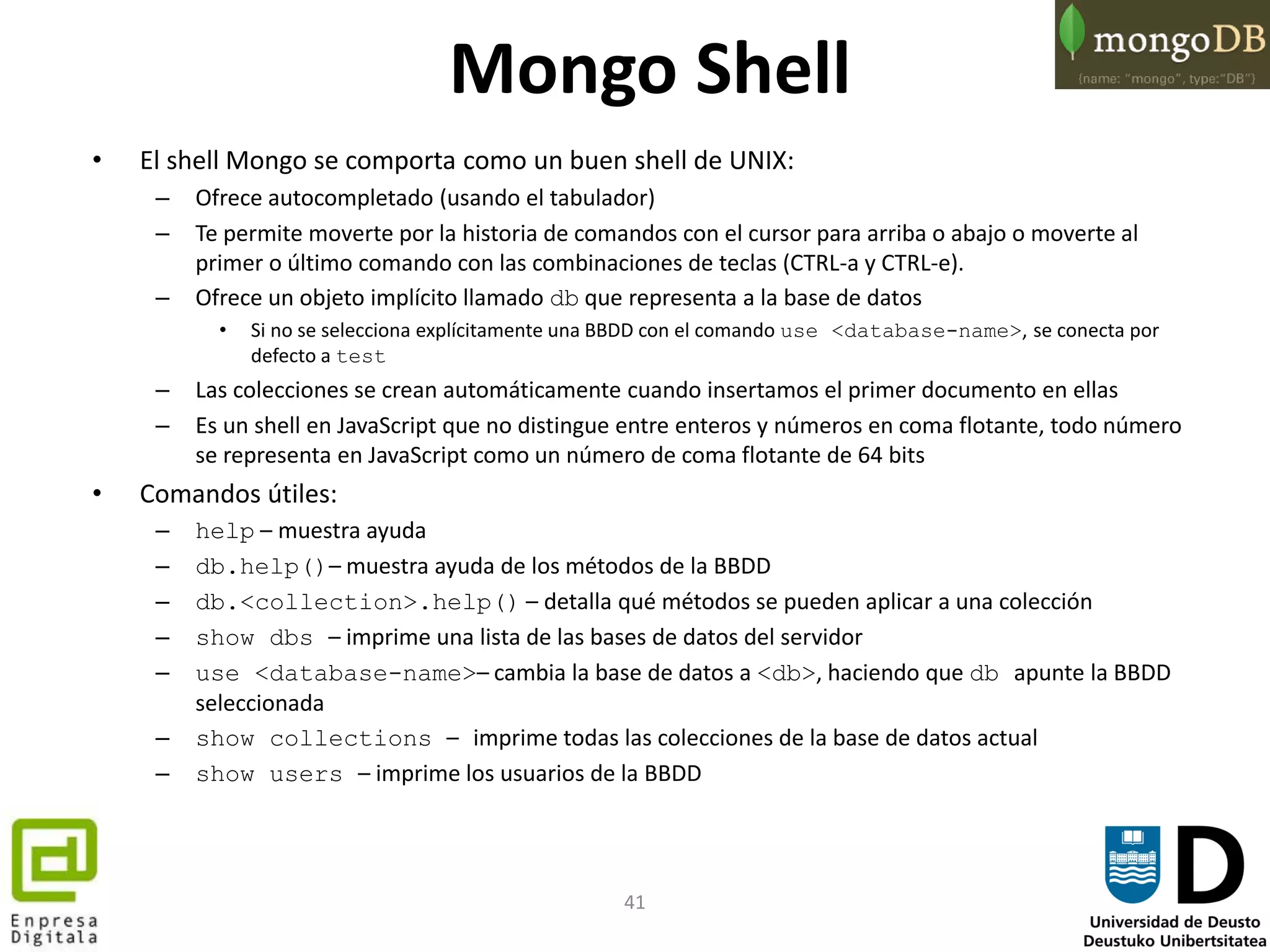 41
Mongo Shell
• El shell Mongo se comporta como un buen shell de UNIX:
– Ofrece autocompletado (usando el tabulador)
– Te permite moverte por la historia de comandos con el cursor para arriba o abajo o moverte al
primer o último comando con las combinaciones de teclas (CTRL-a y CTRL-e).
– Ofrece un objeto implícito llamado db que representa a la base de datos
• Si no se selecciona explícitamente una BBDD con el comando use <database-name>, se conecta por
defecto a test
– Las colecciones se crean automáticamente cuando insertamos el primer documento en ellas
– Es un shell en JavaScript que no distingue entre enteros y números en coma flotante, todo número
se representa en JavaScript como un número de coma flotante de 64 bits
• Comandos útiles:
– help – muestra ayuda
– db.help()– muestra ayuda de los métodos de la BBDD
– db.<collection>.help() – detalla qué métodos se pueden aplicar a una colección
– show dbs – imprime una lista de las bases de datos del servidor
– use <database-name>– cambia la base de datos a <db>, haciendo que db apunte la BBDD
seleccionada
– show collections – imprime todas las colecciones de la base de datos actual
– show users – imprime los usuarios de la BBDD
 