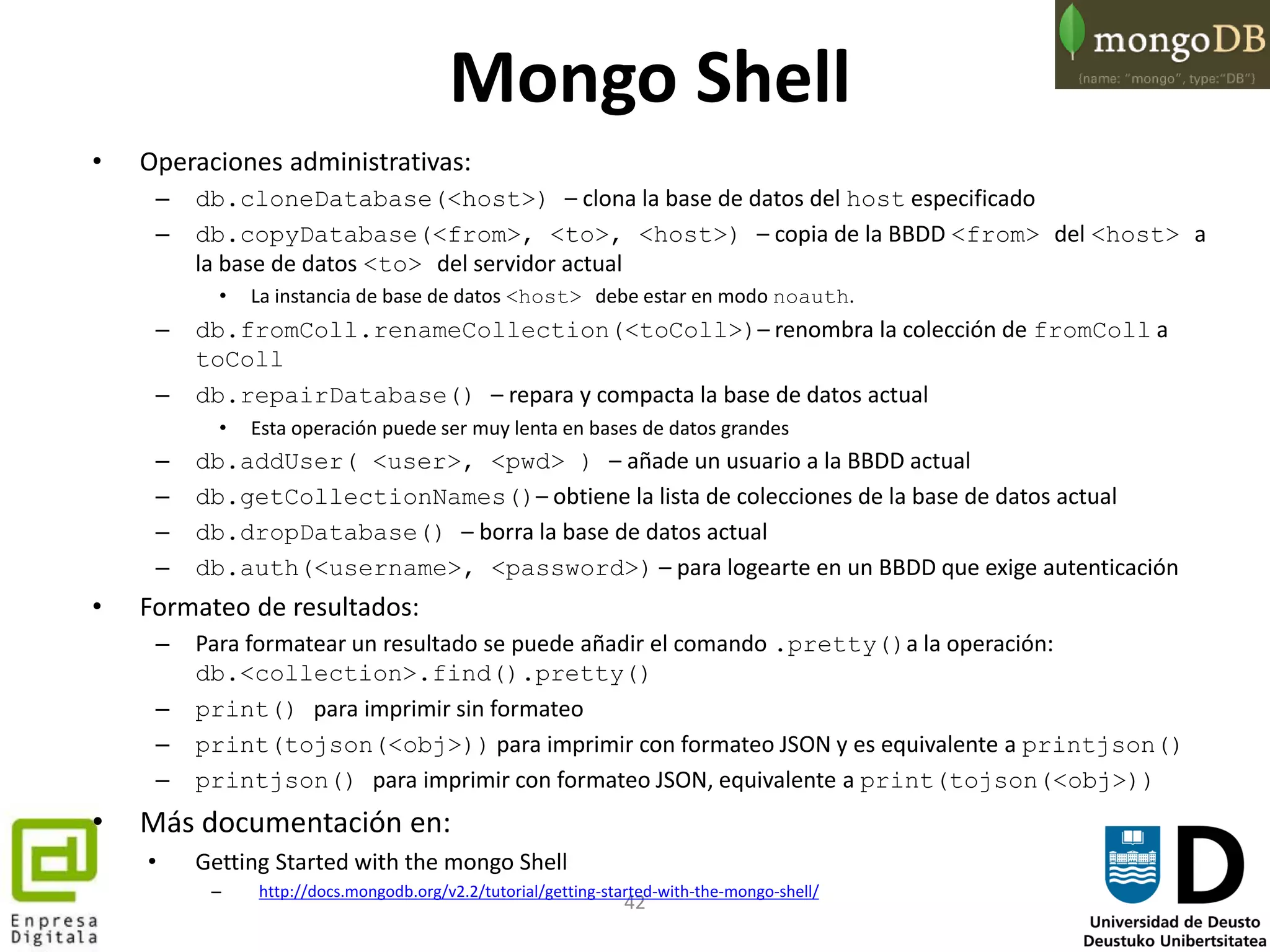 42
Mongo Shell
• Operaciones administrativas:
– db.cloneDatabase(<host>) – clona la base de datos del host especificado
– db.copyDatabase(<from>, <to>, <host>) – copia de la BBDD <from> del <host> a
la base de datos <to> del servidor actual
• La instancia de base de datos <host> debe estar en modo noauth.
– db.fromColl.renameCollection(<toColl>)– renombra la colección de fromColl a
toColl
– db.repairDatabase() – repara y compacta la base de datos actual
• Esta operación puede ser muy lenta en bases de datos grandes
– db.addUser( <user>, <pwd> ) – añade un usuario a la BBDD actual
– db.getCollectionNames()– obtiene la lista de colecciones de la base de datos actual
– db.dropDatabase() – borra la base de datos actual
– db.auth(<username>, <password>) – para logearte en un BBDD que exige autenticación
• Formateo de resultados:
– Para formatear un resultado se puede añadir el comando .pretty()a la operación:
db.<collection>.find().pretty()
– print() para imprimir sin formateo
– print(tojson(<obj>)) para imprimir con formateo JSON y es equivalente a printjson()
– printjson() para imprimir con formateo JSON, equivalente a print(tojson(<obj>))
• Más documentación en:
• Getting Started with the mongo Shell
– http://docs.mongodb.org/v2.2/tutorial/getting-started-with-the-mongo-shell/
 