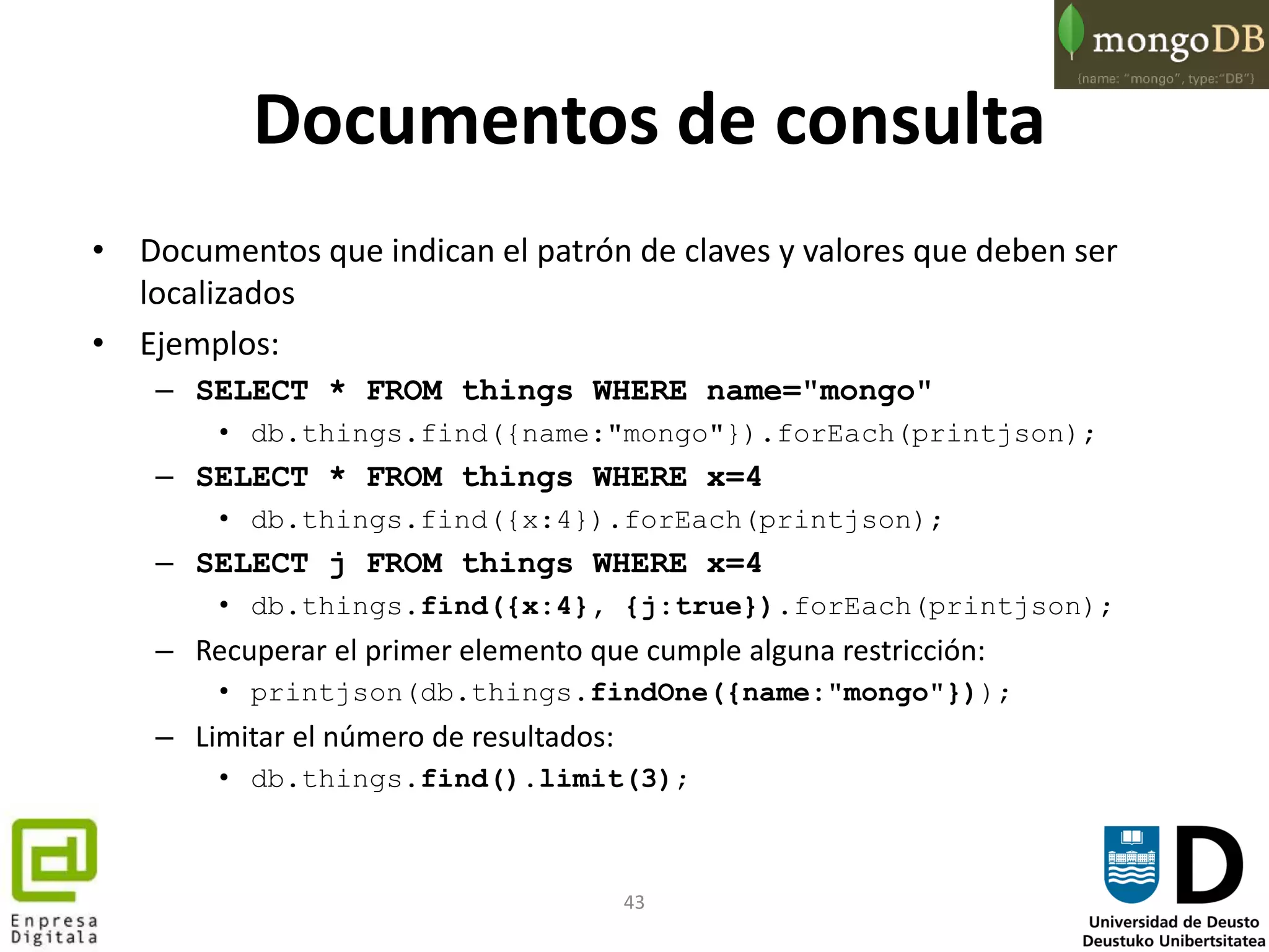 43
Documentos de consulta
• Documentos que indican el patrón de claves y valores que deben ser
localizados
• Ejemplos:
– SELECT * FROM things WHERE name="mongo"
• db.things.find({name:"mongo"}).forEach(printjson);
– SELECT * FROM things WHERE x=4
• db.things.find({x:4}).forEach(printjson);
– SELECT j FROM things WHERE x=4
• db.things.find({x:4}, {j:true}).forEach(printjson);
– Recuperar el primer elemento que cumple alguna restricción:
• printjson(db.things.findOne({name:"mongo"}));
– Limitar el número de resultados:
• db.things.find().limit(3);
 