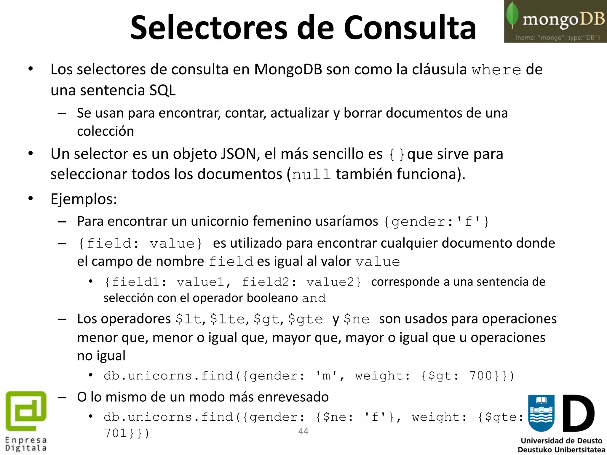 44
Selectores de Consulta
• Los selectores de consulta en MongoDB son como la cláusula where de
una sentencia SQL
– Se usan para encontrar, contar, actualizar y borrar documentos de una
colección
• Un selector es un objeto JSON, el más sencillo es {}que sirve para
seleccionar todos los documentos (null también funciona).
• Ejemplos:
– Para encontrar un unicornio femenino usaríamos {gender:'f'}
– {field: value} es utilizado para encontrar cualquier documento donde
el campo de nombre field es igual al valor value
• {field1: value1, field2: value2} corresponde a una sentencia de
selección con el operador booleano and
– Los operadores $lt, $lte, $gt, $gte y $ne son usados para operaciones
menor que, menor o igual que, mayor que, mayor o igual que u operaciones
no igual
• db.unicorns.find({gender: 'm', weight: {$gt: 700}})
– O lo mismo de un modo más enrevesado
• db.unicorns.find({gender: {$ne: 'f'}, weight: {$gte:
701}})
 