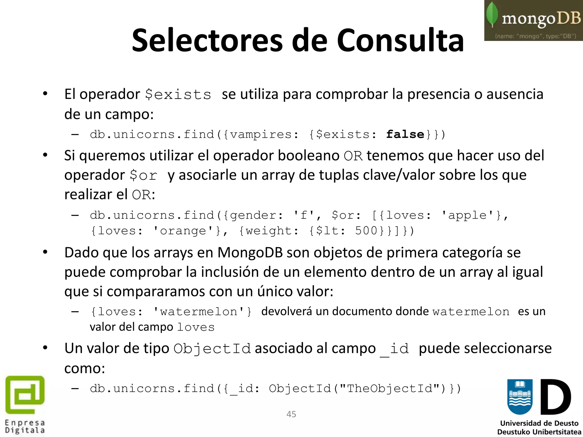 45
Selectores de Consulta
• El operador $exists se utiliza para comprobar la presencia o ausencia
de un campo:
– db.unicorns.find({vampires: {$exists: false}})
• Si queremos utilizar el operador booleano OR tenemos que hacer uso del
operador $or y asociarle un array de tuplas clave/valor sobre los que
realizar el OR:
– db.unicorns.find({gender: 'f', $or: [{loves: 'apple'},
{loves: 'orange'}, {weight: {$lt: 500}}]})
• Dado que los arrays en MongoDB son objetos de primera categoría se
puede comprobar la inclusión de un elemento dentro de un array al igual
que si compararamos con un único valor:
– {loves: 'watermelon'} devolverá un documento donde watermelon es un
valor del campo loves
• Un valor de tipo ObjectId asociado al campo _id puede seleccionarse
como:
– db.unicorns.find({_id: ObjectId("TheObjectId")})
 