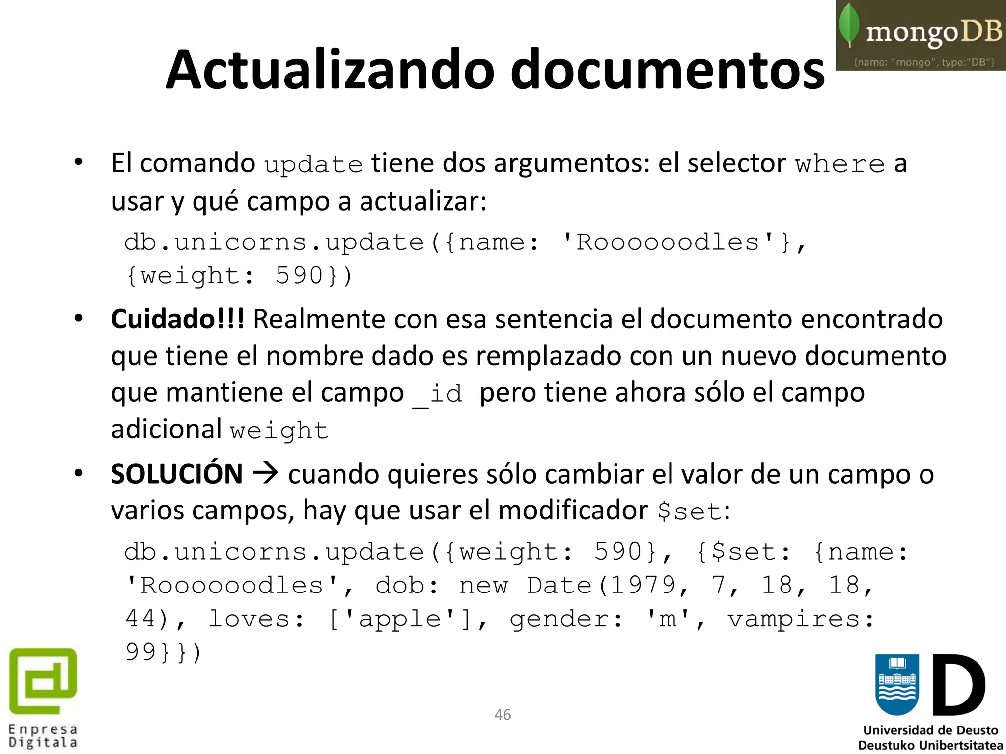 46
Actualizando documentos
• El comando update tiene dos argumentos: el selector where a
usar y qué campo a actualizar:
db.unicorns.update({name: 'Roooooodles'},
{weight: 590})
• Cuidado!!! Realmente con esa sentencia el documento encontrado
que tiene el nombre dado es remplazado con un nuevo documento
que mantiene el campo _id pero tiene ahora sólo el campo
adicional weight
• SOLUCIÓN  cuando quieres sólo cambiar el valor de un campo o
varios campos, hay que usar el modificador $set:
db.unicorns.update({weight: 590}, {$set: {name:
'Roooooodles', dob: new Date(1979, 7, 18, 18,
44), loves: ['apple'], gender: 'm', vampires:
99}})
 
