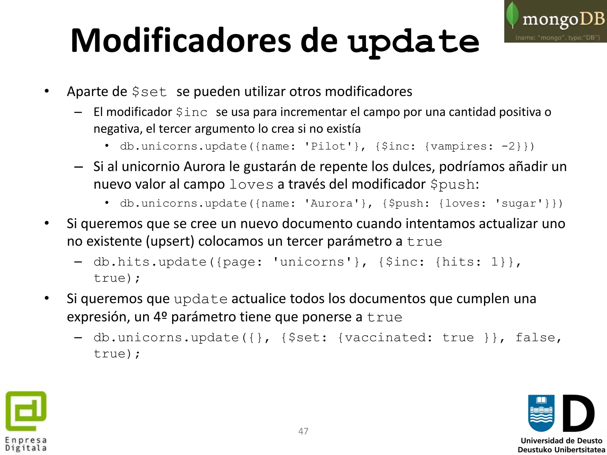 47
Modificadores de update
• Aparte de $set se pueden utilizar otros modificadores
– El modificador $inc se usa para incrementar el campo por una cantidad positiva o
negativa, el tercer argumento lo crea si no existía
• db.unicorns.update({name: 'Pilot'}, {$inc: {vampires: -2}})
– Si al unicornio Aurora le gustarán de repente los dulces, podríamos añadir un
nuevo valor al campo loves a través del modificador $push:
• db.unicorns.update({name: 'Aurora'}, {$push: {loves: 'sugar'}})
• Si queremos que se cree un nuevo documento cuando intentamos actualizar uno
no existente (upsert) colocamos un tercer parámetro a true
– db.hits.update({page: 'unicorns'}, {$inc: {hits: 1}},
true);
• Si queremos que update actualice todos los documentos que cumplen una
expresión, un 4º parámetro tiene que ponerse a true
– db.unicorns.update({}, {$set: {vaccinated: true }}, false,
true);
 