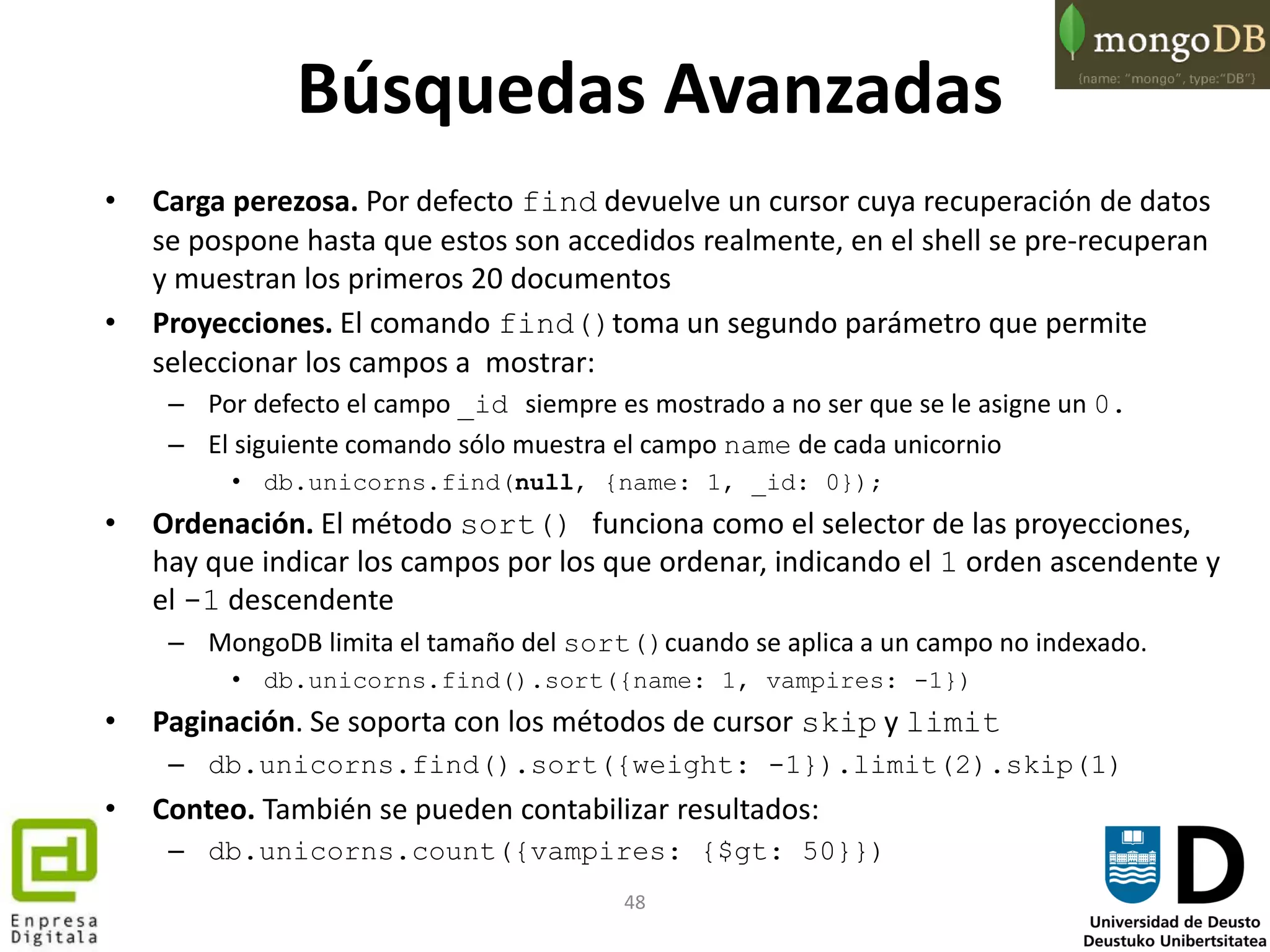 48
Búsquedas Avanzadas
• Carga perezosa. Por defecto find devuelve un cursor cuya recuperación de datos
se pospone hasta que estos son accedidos realmente, en el shell se pre-recuperan
y muestran los primeros 20 documentos
• Proyecciones. El comando find()toma un segundo parámetro que permite
seleccionar los campos a mostrar:
– Por defecto el campo _id siempre es mostrado a no ser que se le asigne un 0.
– El siguiente comando sólo muestra el campo name de cada unicornio
• db.unicorns.find(null, {name: 1, _id: 0});
• Ordenación. El método sort() funciona como el selector de las proyecciones,
hay que indicar los campos por los que ordenar, indicando el 1 orden ascendente y
el -1 descendente
– MongoDB limita el tamaño del sort()cuando se aplica a un campo no indexado.
• db.unicorns.find().sort({name: 1, vampires: -1})
• Paginación. Se soporta con los métodos de cursor skip y limit
– db.unicorns.find().sort({weight: -1}).limit(2).skip(1)
• Conteo. También se pueden contabilizar resultados:
– db.unicorns.count({vampires: {$gt: 50}})
 