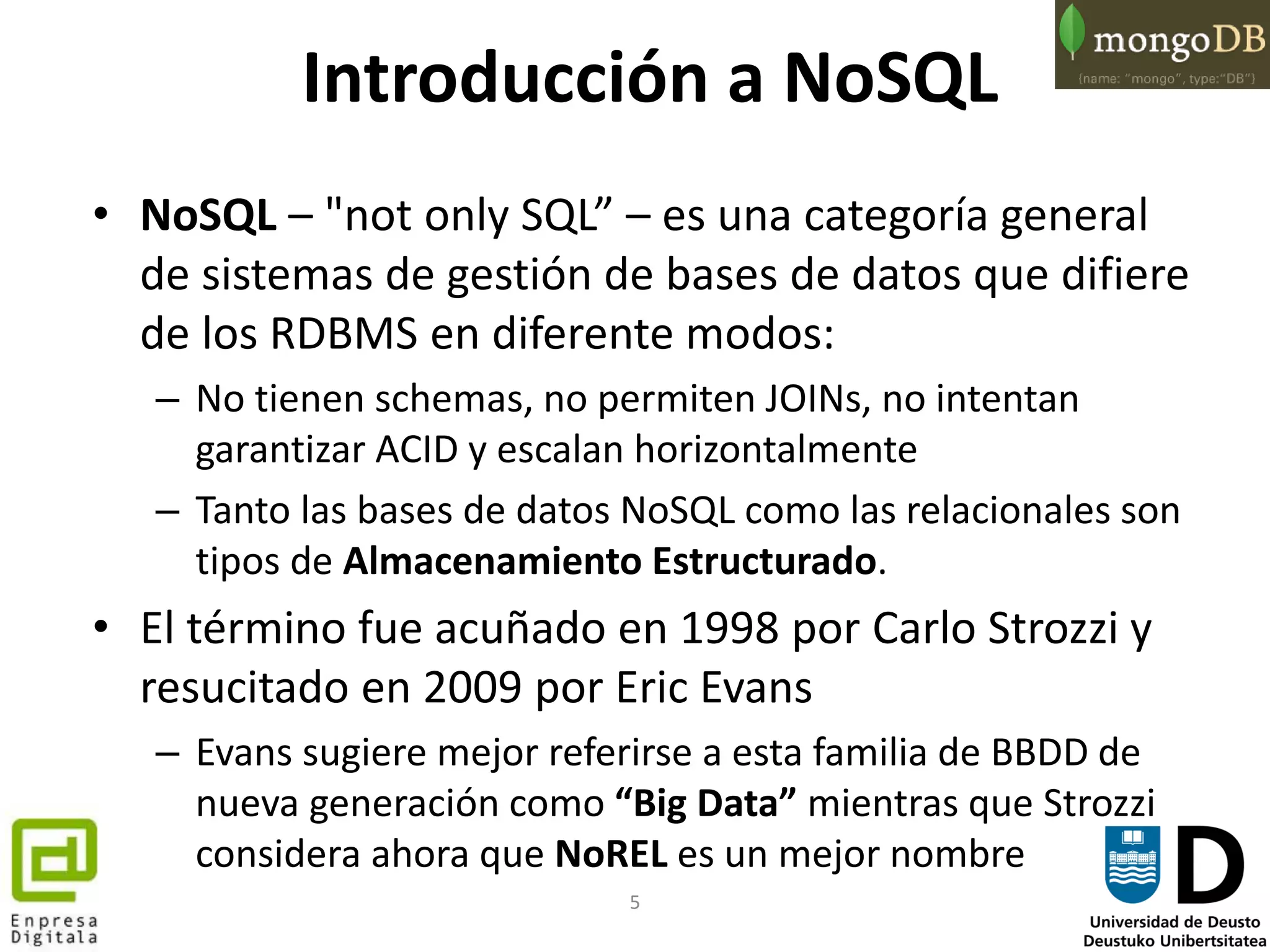 5
Introducción a NoSQL
• NoSQL – "not only SQL” – es una categoría general
de sistemas de gestión de bases de datos que difiere
de los RDBMS en diferente modos:
– No tienen schemas, no permiten JOINs, no intentan
garantizar ACID y escalan horizontalmente
– Tanto las bases de datos NoSQL como las relacionales son
tipos de Almacenamiento Estructurado.
• El término fue acuñado en 1998 por Carlo Strozzi y
resucitado en 2009 por Eric Evans
– Evans sugiere mejor referirse a esta familia de BBDD de
nueva generación como “Big Data” mientras que Strozzi
considera ahora que NoREL es un mejor nombre
 