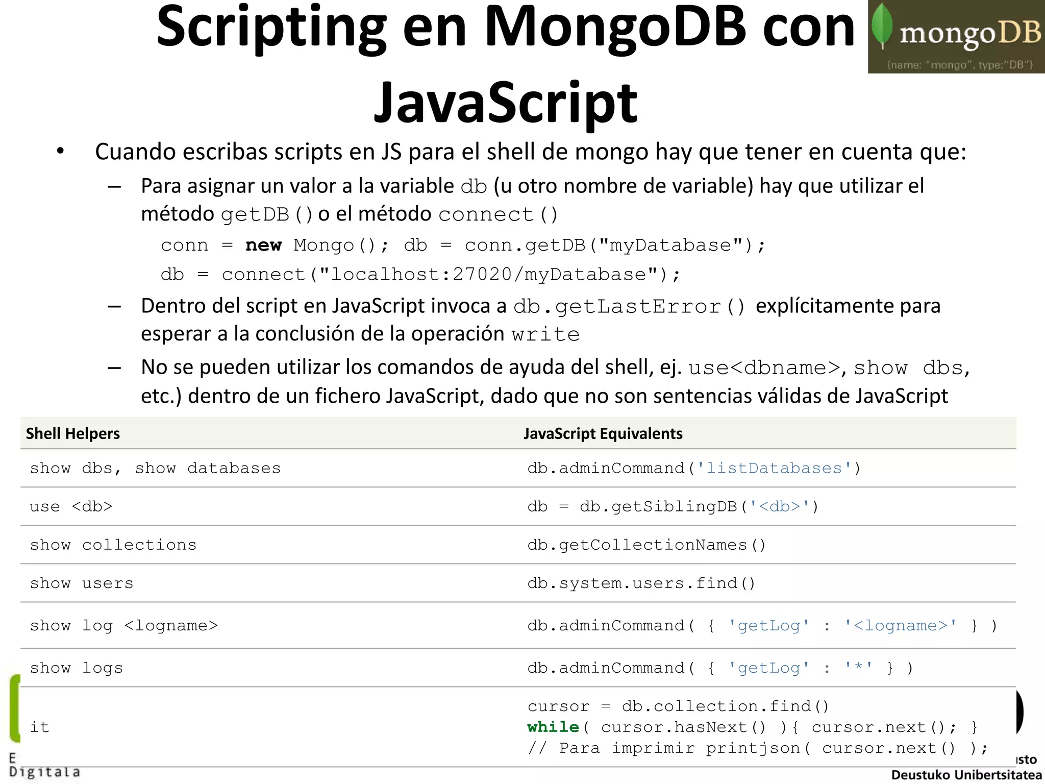 50
Scripting en MongoDB con
JavaScript
• Cuando escribas scripts en JS para el shell de mongo hay que tener en cuenta que:
– Para asignar un valor a la variable db (u otro nombre de variable) hay que utilizar el
método getDB()o el método connect()
conn = new Mongo(); db = conn.getDB("myDatabase");
db = connect("localhost:27020/myDatabase");
– Dentro del script en JavaScript invoca a db.getLastError() explícitamente para
esperar a la conclusión de la operación write
– No se pueden utilizar los comandos de ayuda del shell, ej. use<dbname>, show dbs,
etc.) dentro de un fichero JavaScript, dado que no son sentencias válidas de JavaScript
Shell Helpers JavaScript Equivalents
show dbs, show databases db.adminCommand('listDatabases')
use <db> db = db.getSiblingDB('<db>')
show collections db.getCollectionNames()
show users db.system.users.find()
show log <logname> db.adminCommand( { 'getLog' : '<logname>' } )
show logs db.adminCommand( { 'getLog' : '*' } )
it
cursor = db.collection.find()
while( cursor.hasNext() ){ cursor.next(); }
// Para imprimir printjson( cursor.next() );
 