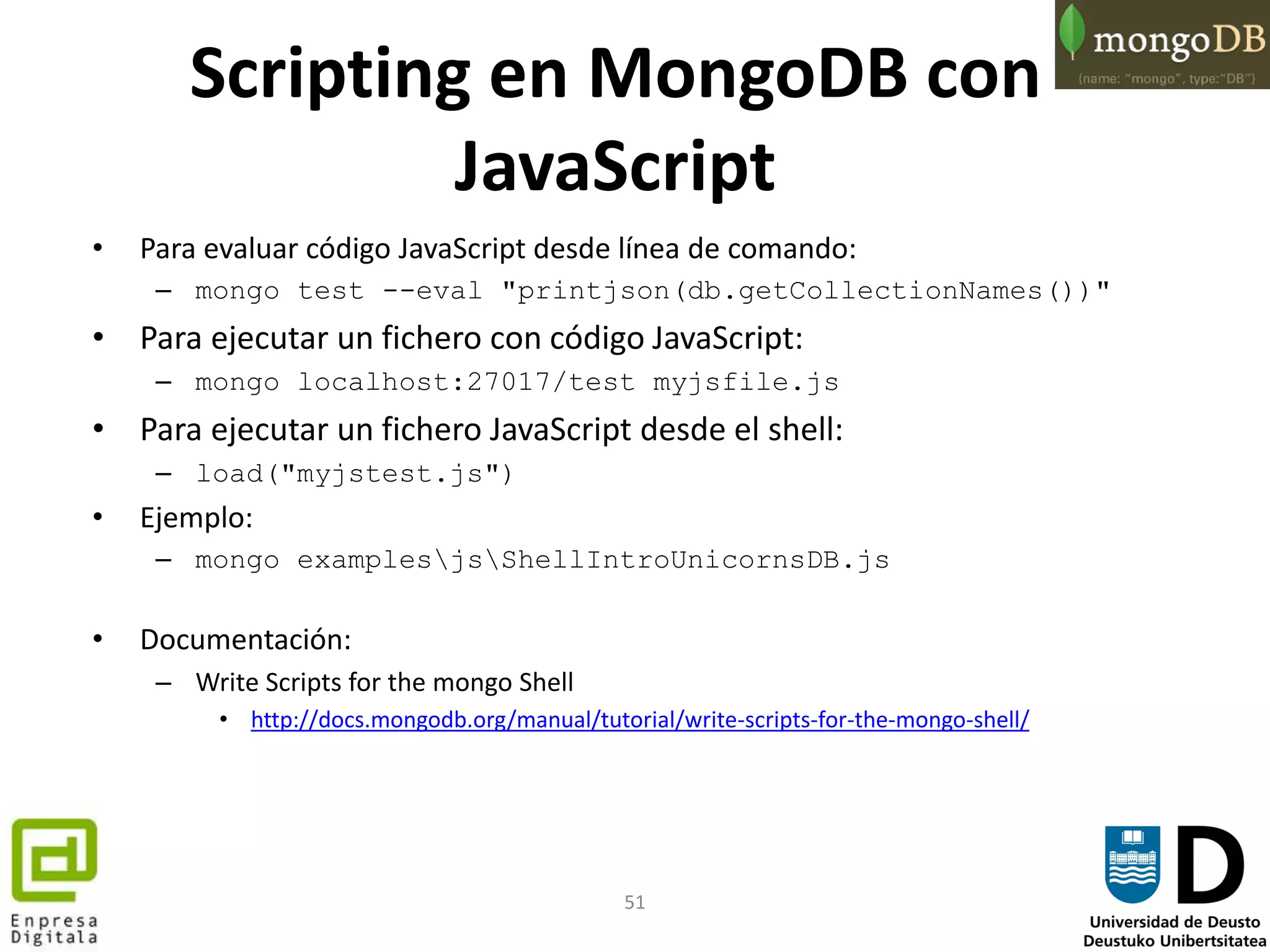 51
Scripting en MongoDB con
JavaScript
• Para evaluar código JavaScript desde línea de comando:
– mongo test --eval "printjson(db.getCollectionNames())"
• Para ejecutar un fichero con código JavaScript:
– mongo localhost:27017/test myjsfile.js
• Para ejecutar un fichero JavaScript desde el shell:
– load("myjstest.js")
• Ejemplo:
– mongo examplesjsShellIntroUnicornsDB.js
• Documentación:
– Write Scripts for the mongo Shell
• http://docs.mongodb.org/manual/tutorial/write-scripts-for-the-mongo-shell/
 