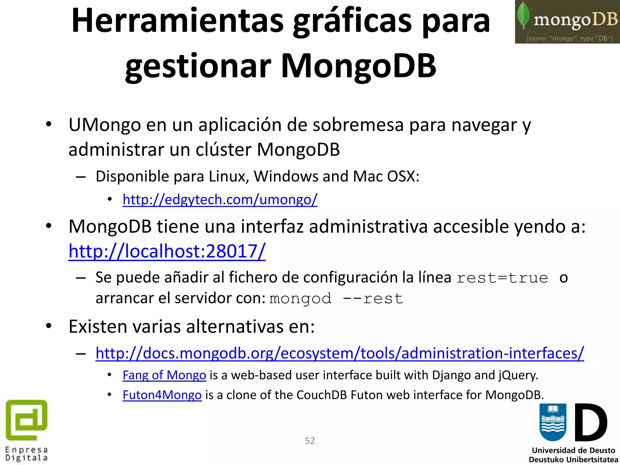 52
Herramientas gráficas para
gestionar MongoDB
• UMongo en un aplicación de sobremesa para navegar y
administrar un clúster MongoDB
– Disponible para Linux, Windows and Mac OSX:
• http://edgytech.com/umongo/
• MongoDB tiene una interfaz administrativa accesible yendo a:
http://localhost:28017/
– Se puede añadir al fichero de configuración la línea rest=true o
arrancar el servidor con: mongod --rest
• Existen varias alternativas en:
– http://docs.mongodb.org/ecosystem/tools/administration-interfaces/
• Fang of Mongo is a web-based user interface built with Django and jQuery.
• Futon4Mongo is a clone of the CouchDB Futon web interface for MongoDB.
 