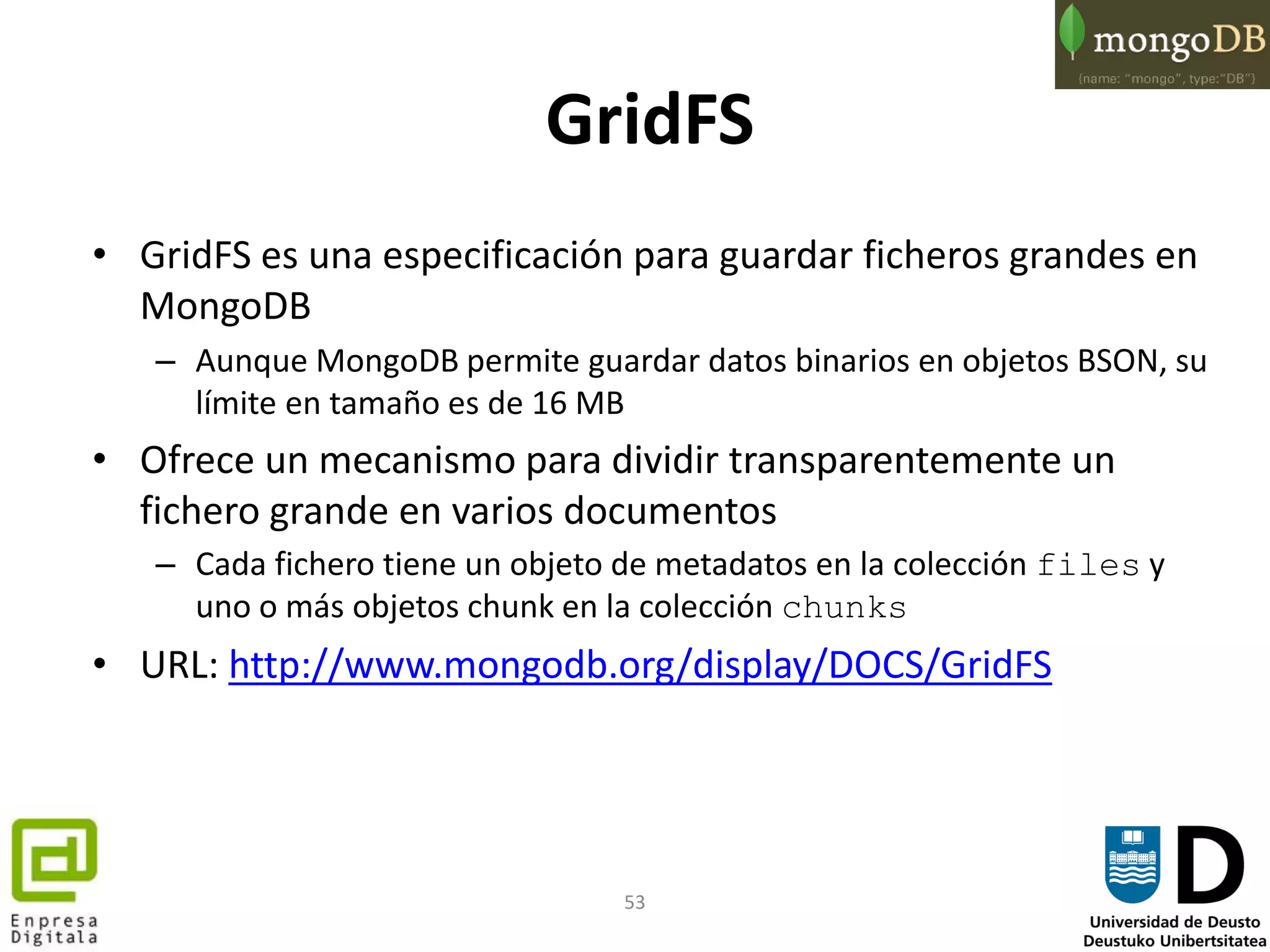 53
GridFS
• GridFS es una especificación para guardar ficheros grandes en
MongoDB
– Aunque MongoDB permite guardar datos binarios en objetos BSON, su
límite en tamaño es de 16 MB
• Ofrece un mecanismo para dividir transparentemente un
fichero grande en varios documentos
– Cada fichero tiene un objeto de metadatos en la colección files y
uno o más objetos chunk en la colección chunks
• URL: http://www.mongodb.org/display/DOCS/GridFS
 