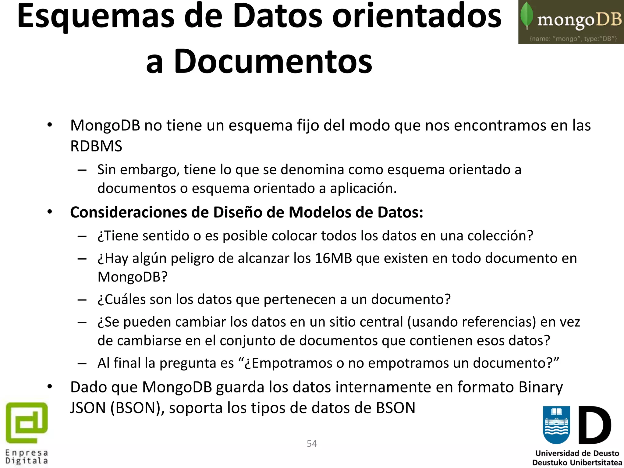 54
Esquemas de Datos orientados
a Documentos
• MongoDB no tiene un esquema fijo del modo que nos encontramos en las
RDBMS
– Sin embargo, tiene lo que se denomina como esquema orientado a
documentos o esquema orientado a aplicación.
• Consideraciones de Diseño de Modelos de Datos:
– ¿Tiene sentido o es posible colocar todos los datos en una colección?
– ¿Hay algún peligro de alcanzar los 16MB que existen en todo documento en
MongoDB?
– ¿Cuáles son los datos que pertenecen a un documento?
– ¿Se pueden cambiar los datos en un sitio central (usando referencias) en vez
de cambiarse en el conjunto de documentos que contienen esos datos?
– Al final la pregunta es “¿Empotramos o no empotramos un documento?”
• Dado que MongoDB guarda los datos internamente en formato Binary
JSON (BSON), soporta los tipos de datos de BSON
 