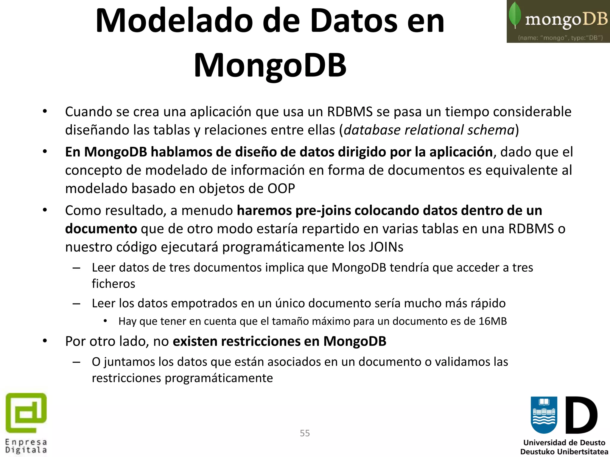 55
• Cuando se crea una aplicación que usa un RDBMS se pasa un tiempo considerable
diseñando las tablas y relaciones entre ellas (database relational schema)
• En MongoDB hablamos de diseño de datos dirigido por la aplicación, dado que el
concepto de modelado de información en forma de documentos es equivalente al
modelado basado en objetos de OOP
• Como resultado, a menudo haremos pre-joins colocando datos dentro de un
documento que de otro modo estaría repartido en varias tablas en una RDBMS o
nuestro código ejecutará programáticamente los JOINs
– Leer datos de tres documentos implica que MongoDB tendría que acceder a tres
ficheros
– Leer los datos empotrados en un único documento sería mucho más rápido
• Hay que tener en cuenta que el tamaño máximo para un documento es de 16MB
• Por otro lado, no existen restricciones en MongoDB
– O juntamos los datos que están asociados en un documento o validamos las
restricciones programáticamente
Modelado de Datos en
MongoDB
 