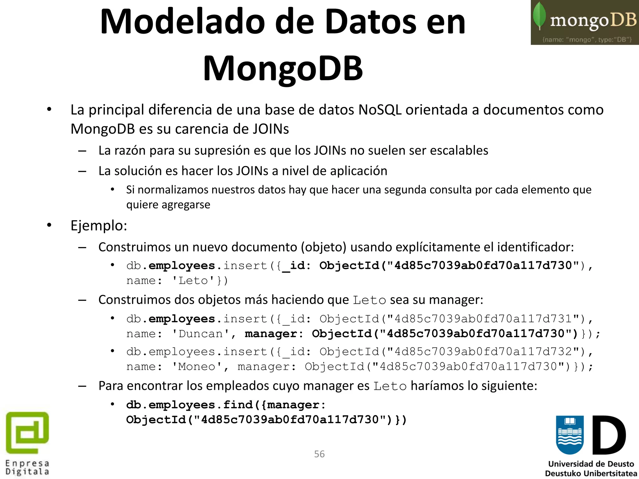 56
Modelado de Datos en
MongoDB
• La principal diferencia de una base de datos NoSQL orientada a documentos como
MongoDB es su carencia de JOINs
– La razón para su supresión es que los JOINs no suelen ser escalables
– La solución es hacer los JOINs a nivel de aplicación
• Si normalizamos nuestros datos hay que hacer una segunda consulta por cada elemento que
quiere agregarse
• Ejemplo:
– Construimos un nuevo documento (objeto) usando explícitamente el identificador:
• db.employees.insert({_id: ObjectId("4d85c7039ab0fd70a117d730"),
name: 'Leto'})
– Construimos dos objetos más haciendo que Leto sea su manager:
• db.employees.insert({_id: ObjectId("4d85c7039ab0fd70a117d731"),
name: 'Duncan', manager: ObjectId("4d85c7039ab0fd70a117d730")});
• db.employees.insert({_id: ObjectId("4d85c7039ab0fd70a117d732"),
name: 'Moneo', manager: ObjectId("4d85c7039ab0fd70a117d730")});
– Para encontrar los empleados cuyo manager es Leto haríamos lo siguiente:
• db.employees.find({manager:
ObjectId("4d85c7039ab0fd70a117d730")})
 