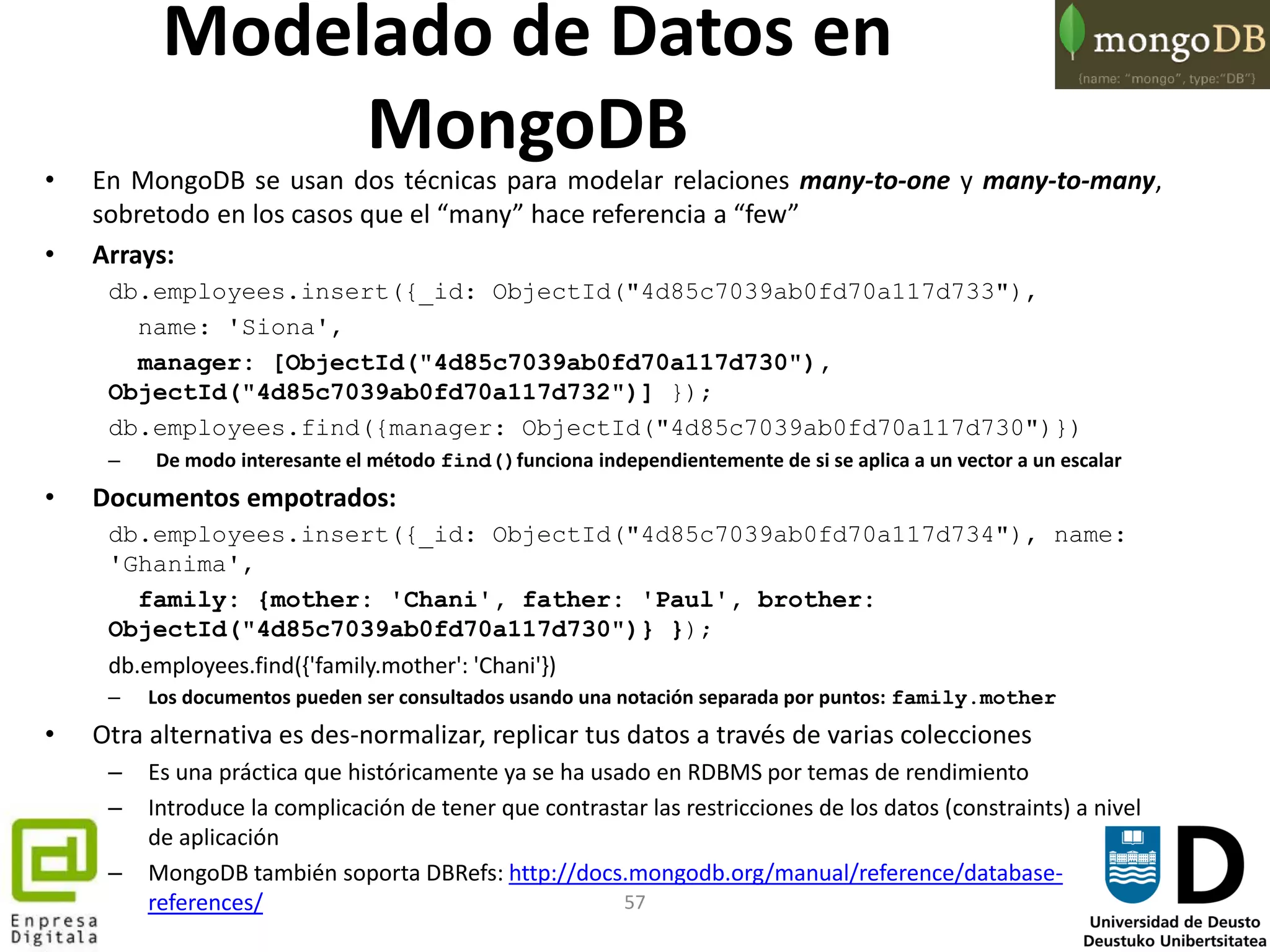 57
• En MongoDB se usan dos técnicas para modelar relaciones many-to-one y many-to-many,
sobretodo en los casos que el “many” hace referencia a “few”
• Arrays:
db.employees.insert({_id: ObjectId("4d85c7039ab0fd70a117d733"),
name: 'Siona',
manager: [ObjectId("4d85c7039ab0fd70a117d730"),
ObjectId("4d85c7039ab0fd70a117d732")] });
db.employees.find({manager: ObjectId("4d85c7039ab0fd70a117d730")})
– De modo interesante el método find()funciona independientemente de si se aplica a un vector a un escalar
• Documentos empotrados:
db.employees.insert({_id: ObjectId("4d85c7039ab0fd70a117d734"), name:
'Ghanima',
family: {mother: 'Chani', father: 'Paul', brother:
ObjectId("4d85c7039ab0fd70a117d730")} });
db.employees.find({'family.mother': 'Chani'})
– Los documentos pueden ser consultados usando una notación separada por puntos: family.mother
• Otra alternativa es des-normalizar, replicar tus datos a través de varias colecciones
– Es una práctica que históricamente ya se ha usado en RDBMS por temas de rendimiento
– Introduce la complicación de tener que contrastar las restricciones de los datos (constraints) a nivel
de aplicación
– MongoDB también soporta DBRefs: http://docs.mongodb.org/manual/reference/database-
references/
Modelado de Datos en
MongoDB
 