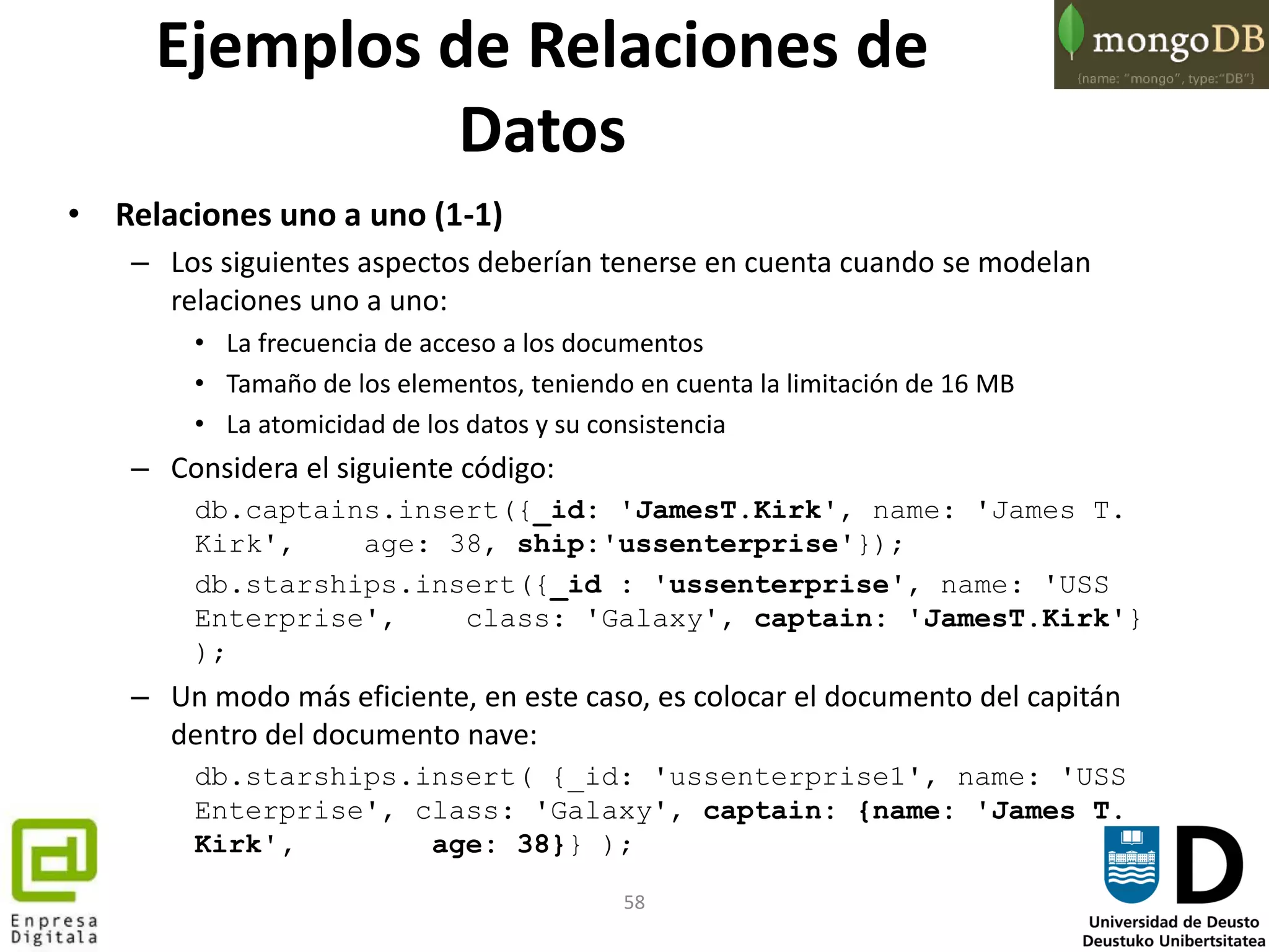 58
Ejemplos de Relaciones de
Datos
• Relaciones uno a uno (1-1)
– Los siguientes aspectos deberían tenerse en cuenta cuando se modelan
relaciones uno a uno:
• La frecuencia de acceso a los documentos
• Tamaño de los elementos, teniendo en cuenta la limitación de 16 MB
• La atomicidad de los datos y su consistencia
– Considera el siguiente código:
db.captains.insert({_id: 'JamesT.Kirk', name: 'James T.
Kirk', age: 38, ship:'ussenterprise'});
db.starships.insert({_id : 'ussenterprise', name: 'USS
Enterprise', class: 'Galaxy', captain: 'JamesT.Kirk'}
);
– Un modo más eficiente, en este caso, es colocar el documento del capitán
dentro del documento nave:
db.starships.insert( {_id: 'ussenterprise1', name: 'USS
Enterprise', class: 'Galaxy', captain: {name: 'James T.
Kirk', age: 38}} );
 