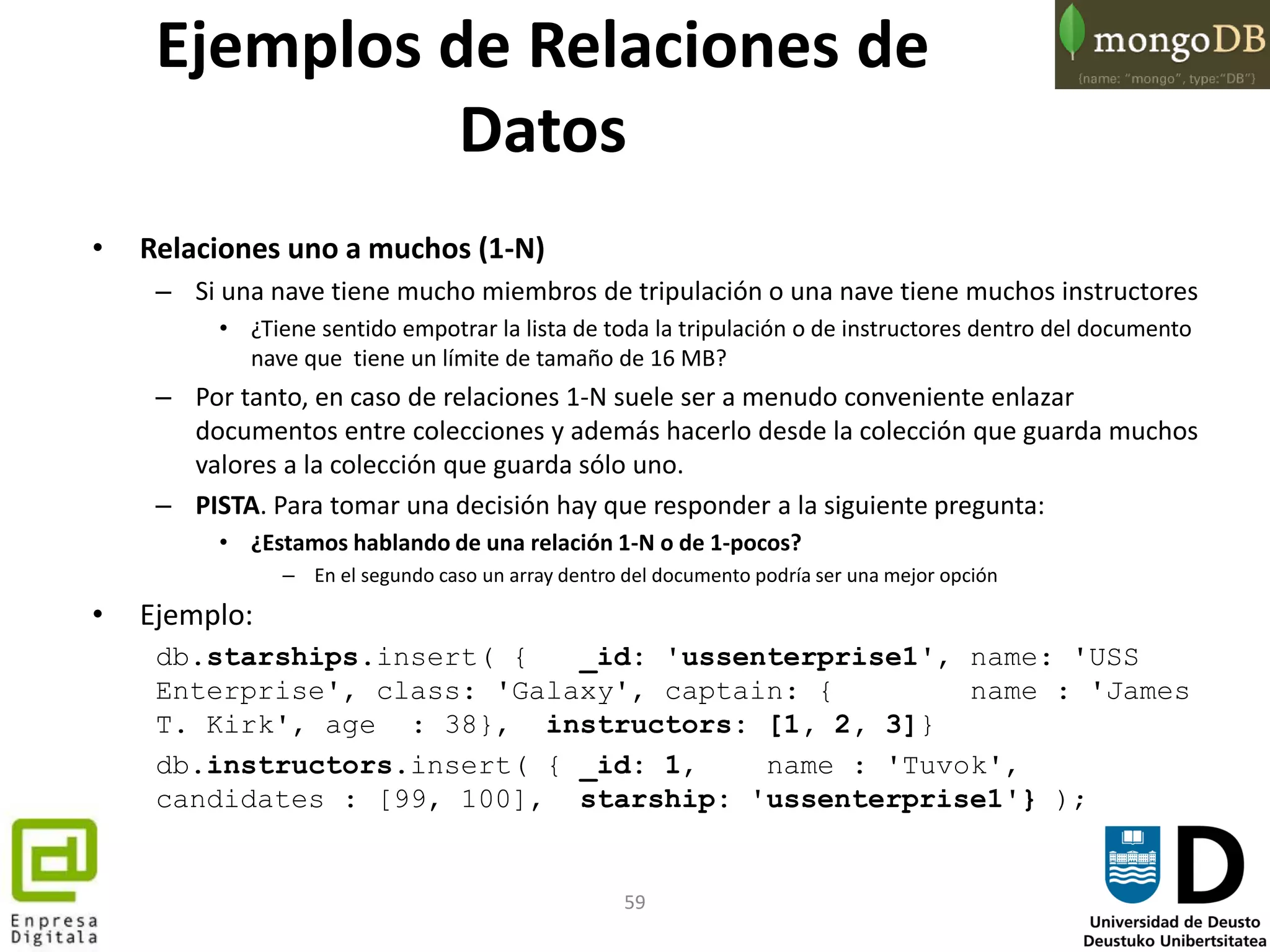 59
• Relaciones uno a muchos (1-N)
– Si una nave tiene mucho miembros de tripulación o una nave tiene muchos instructores
• ¿Tiene sentido empotrar la lista de toda la tripulación o de instructores dentro del documento
nave que tiene un límite de tamaño de 16 MB?
– Por tanto, en caso de relaciones 1-N suele ser a menudo conveniente enlazar
documentos entre colecciones y además hacerlo desde la colección que guarda muchos
valores a la colección que guarda sólo uno.
– PISTA. Para tomar una decisión hay que responder a la siguiente pregunta:
• ¿Estamos hablando de una relación 1-N o de 1-pocos?
– En el segundo caso un array dentro del documento podría ser una mejor opción
• Ejemplo:
db.starships.insert( { _id: 'ussenterprise1', name: 'USS
Enterprise', class: 'Galaxy', captain: { name : 'James
T. Kirk', age : 38}, instructors: [1, 2, 3]}
db.instructors.insert( { _id: 1, name : 'Tuvok',
candidates : [99, 100], starship: 'ussenterprise1'} );
Ejemplos de Relaciones de
Datos
 