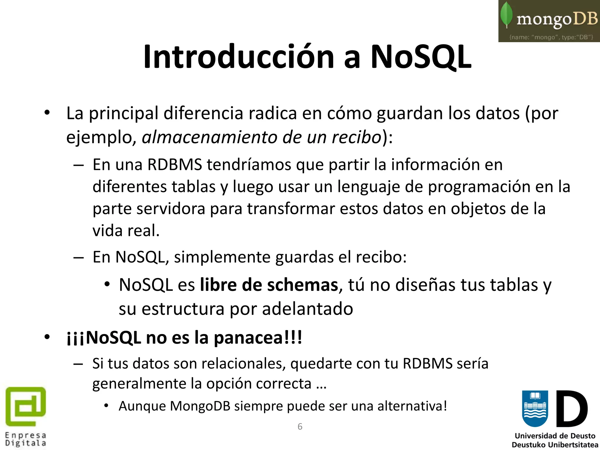 6
Introducción a NoSQL
• La principal diferencia radica en cómo guardan los datos (por
ejemplo, almacenamiento de un recibo):
– En una RDBMS tendríamos que partir la información en
diferentes tablas y luego usar un lenguaje de programación en la
parte servidora para transformar estos datos en objetos de la
vida real.
– En NoSQL, simplemente guardas el recibo:
• NoSQL es libre de schemas, tú no diseñas tus tablas y
su estructura por adelantado
• ¡¡¡NoSQL no es la panacea!!!
– Si tus datos son relacionales, quedarte con tu RDBMS sería
generalmente la opción correcta …
• Aunque MongoDB siempre puede ser una alternativa!
 