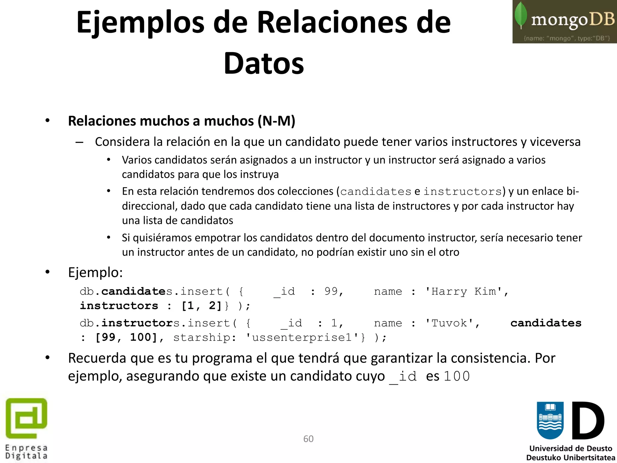 60
• Relaciones muchos a muchos (N-M)
– Considera la relación en la que un candidato puede tener varios instructores y viceversa
• Varios candidatos serán asignados a un instructor y un instructor será asignado a varios
candidatos para que los instruya
• En esta relación tendremos dos colecciones (candidates e instructors) y un enlace bi-
direccional, dado que cada candidato tiene una lista de instructores y por cada instructor hay
una lista de candidatos
• Si quisiéramos empotrar los candidatos dentro del documento instructor, sería necesario tener
un instructor antes de un candidato, no podrían existir uno sin el otro
• Ejemplo:
db.candidates.insert( { _id : 99, name : 'Harry Kim',
instructors : [1, 2]} );
db.instructors.insert( { _id : 1, name : 'Tuvok', candidates
: [99, 100], starship: 'ussenterprise1'} );
• Recuerda que es tu programa el que tendrá que garantizar la consistencia. Por
ejemplo, asegurando que existe un candidato cuyo _id es 100
Ejemplos de Relaciones de
Datos
 