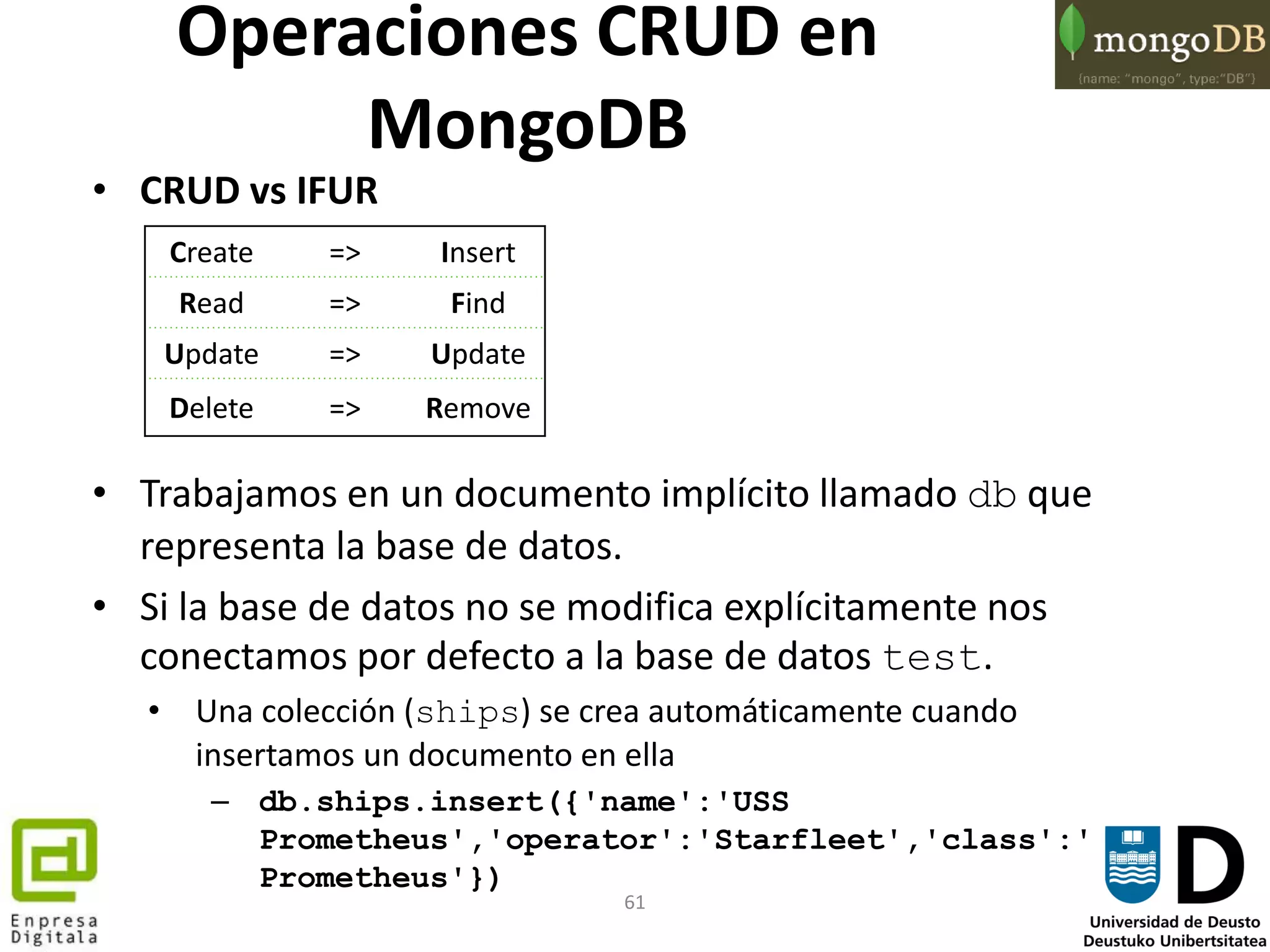61
• CRUD vs IFUR
• Trabajamos en un documento implícito llamado db que
representa la base de datos.
• Si la base de datos no se modifica explícitamente nos
conectamos por defecto a la base de datos test.
• Una colección (ships) se crea automáticamente cuando
insertamos un documento en ella
– db.ships.insert({'name':'USS
Prometheus','operator':'Starfleet','class':'
Prometheus'})
Create => Insert
Read => Find
Update => Update
Delete => Remove
Operaciones CRUD en
MongoDB
 