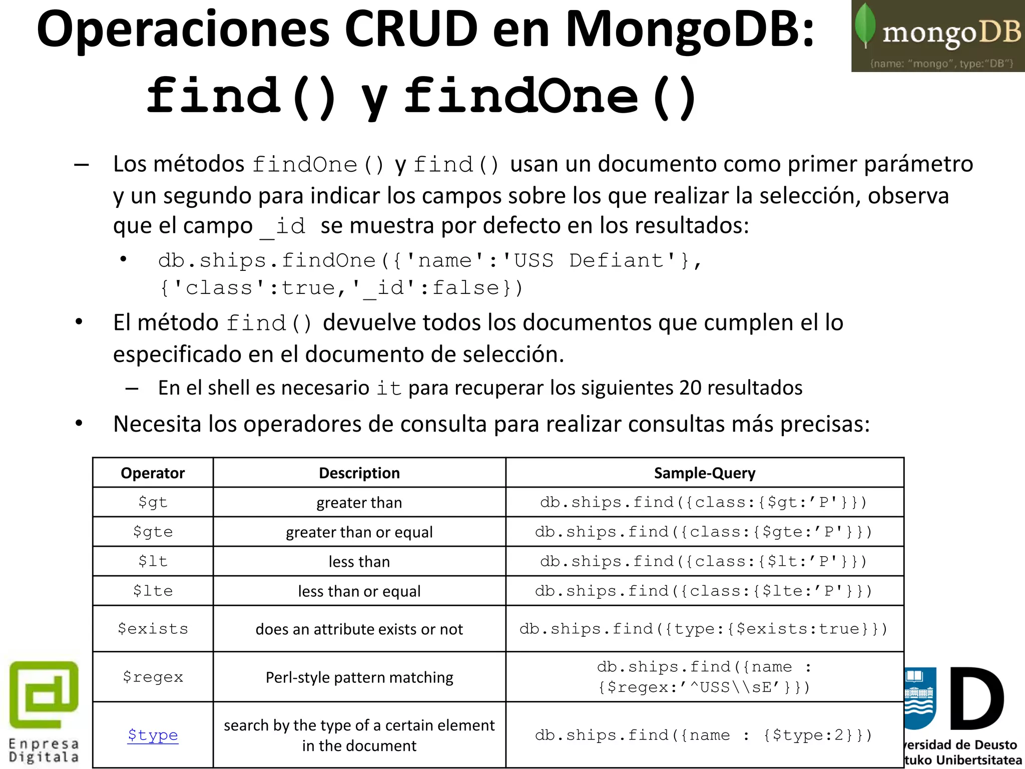 62
– Los métodos findOne() y find() usan un documento como primer parámetro
y un segundo para indicar los campos sobre los que realizar la selección, observa
que el campo _id se muestra por defecto en los resultados:
• db.ships.findOne({'name':'USS Defiant'},
{'class':true,'_id':false})
• El método find() devuelve todos los documentos que cumplen el lo
especificado en el documento de selección.
– En el shell es necesario it para recuperar los siguientes 20 resultados
• Necesita los operadores de consulta para realizar consultas más precisas:
Operator Description Sample-Query
$gt greater than db.ships.find({class:{$gt:’P'}})
$gte greater than or equal db.ships.find({class:{$gte:’P'}})
$lt less than db.ships.find({class:{$lt:’P'}})
$lte less than or equal db.ships.find({class:{$lte:’P'}})
$exists does an attribute exists or not db.ships.find({type:{$exists:true}})
$regex Perl-style pattern matching
db.ships.find({name :
{$regex:’^USSsE’}})
$type
search by the type of a certain element
in the document
db.ships.find({name : {$type:2}})
Operaciones CRUD en MongoDB:
find() y findOne()
 